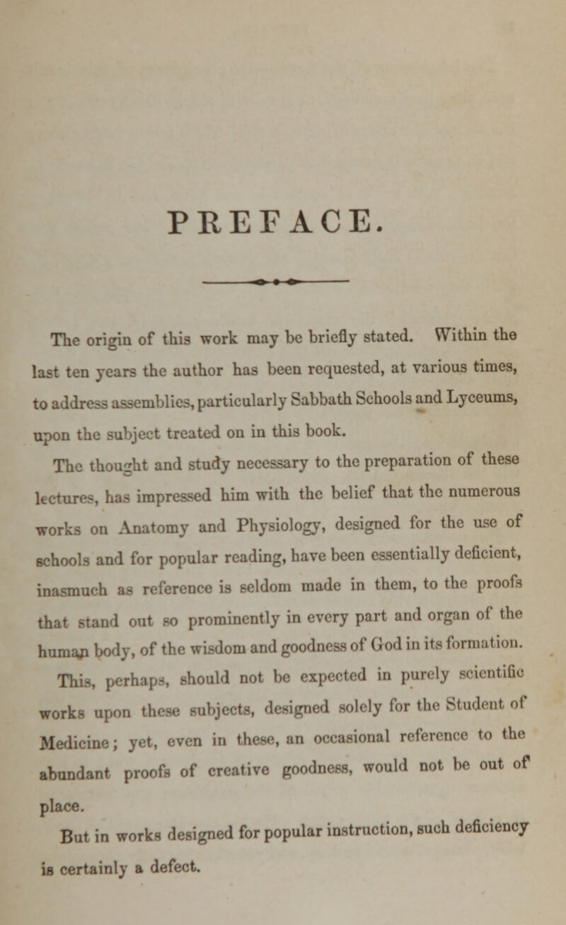 PREFACE. The origin of this work may he briefly stated. Within the last ten years the author has been requested, at various times, to address assemblies, particularly Sabbath Schools and Lyceums, upon the subject treated on in this book. The thought and study necessary to the preparation of these lecturo-, has impressed him with the belief that the numerous works on Anatomy and Physiology, designed for the use of schools and for popular reading, have been essentially deficient, inasmuch as reference is seldom made in them, to the proofs that stand out so prominently in every part and organ of the humaji body, of the wisdom and goodness of God in its formation. This, perhaps, should not be expected in purely scientific works upon these subjects, designed solely for the Student of Medicine; yet, even in these, an occasional reference to the abundant proofs of creative goodness, would not be out of place. But in works designed for popular instruction, such deficiency is certainly a defect.