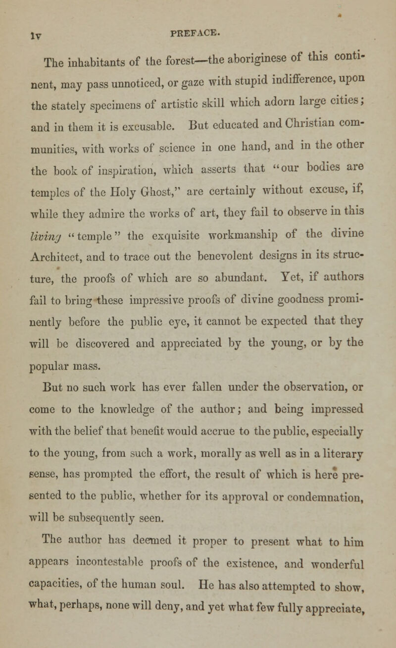 The inhabitants of the forest—the aboriginese of this conti- nent, may pass unnoticed, or gaze with stupid indifference, upon the stately specimens of artistic skill which adorn large cities; and in them it is excusable. But educated and Christian com- munities, with works of science in one hand, and in the other the book of inspiration, which asserts that our bodies are temples of the Holy Ghost, are certainly without excuse, if, while they admire the works of art, they fail to observe in this living temple the exquisite workmanship of the divine Architect, and to trace out the benevolent designs in its struc- ture, the proofs of which are so abundant. Yet, if authors fail to bring these impressive proofs of divine goodness promi- nently before the public eye, it cannot be expected that they will be discovered and appreciated by the young, or by the popular mass. But no such work has ever fallen under the observation, or come to the knowledge of the author; and being impressed with the belief that benefit would accrue to the public, especially to the young, from such a work, morally as well as in a literary sense, has prompted the effort, the result of which is here pre- sented to the public, whether for its approval or condemnation, will be subsequently seen. The author has deemed it proper to present what to him appears incontestable proofs of the existence, and wonderful capacities, of the human soul. He has also attempted to show, what, perhaps, none will deny, and yet what few fully appreciate,