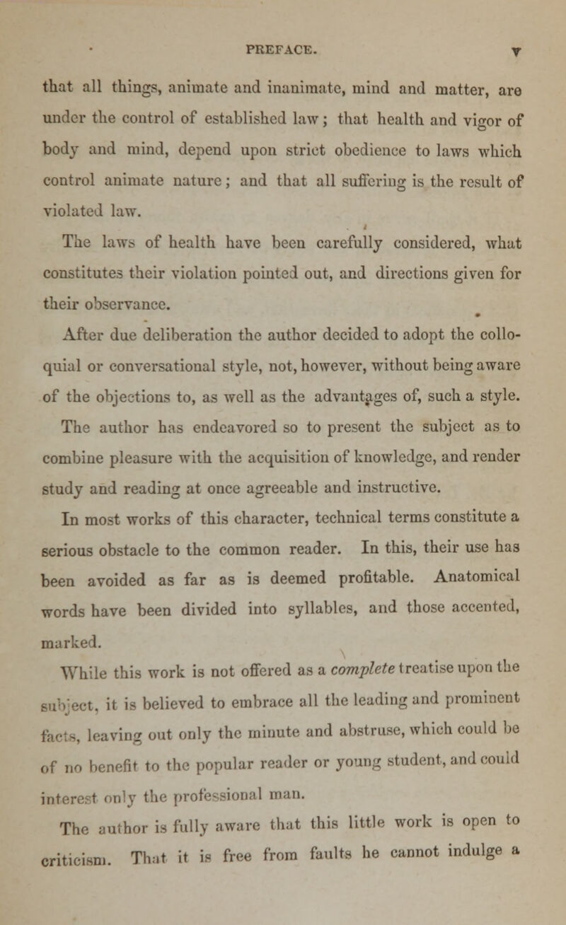 that all things, animate and inanimate, mind and matter, are under the control of established law; that health and vigor of body and mind, depend upon strict obedience to laws which control animate nature; and that all suffering is the result of violated law. The laws of health have been carefully considered, what constitutes their violation pointed out, and directions given for their observance. After due deliberation the author decided to adopt the collo- quial or conversational style, not, however, without being aware of the objections to, as well as the advantages of, such a style. The author has endeavored so to present the subject as to combine pleasure with the acquisition of knowledge, and render study and reading at once agreeable and instructive. In most works of this character, technical terms constitute a serious obstacle to the common reader. In this, their use has been avoided as far as is deemed profitable. Anatomical words have been divided into syllables, and those accented, marked. While this work is not offered as a complete treatise upon the •t. it is believed to embrace all the leading and prominent , leaving out only the minute and abstruse, which could be of no benefit to the popular reader or young student, and could interest only the professional man. The author is fully aware that this little work is open to criticism. That it is free from faults he cannot indulge a