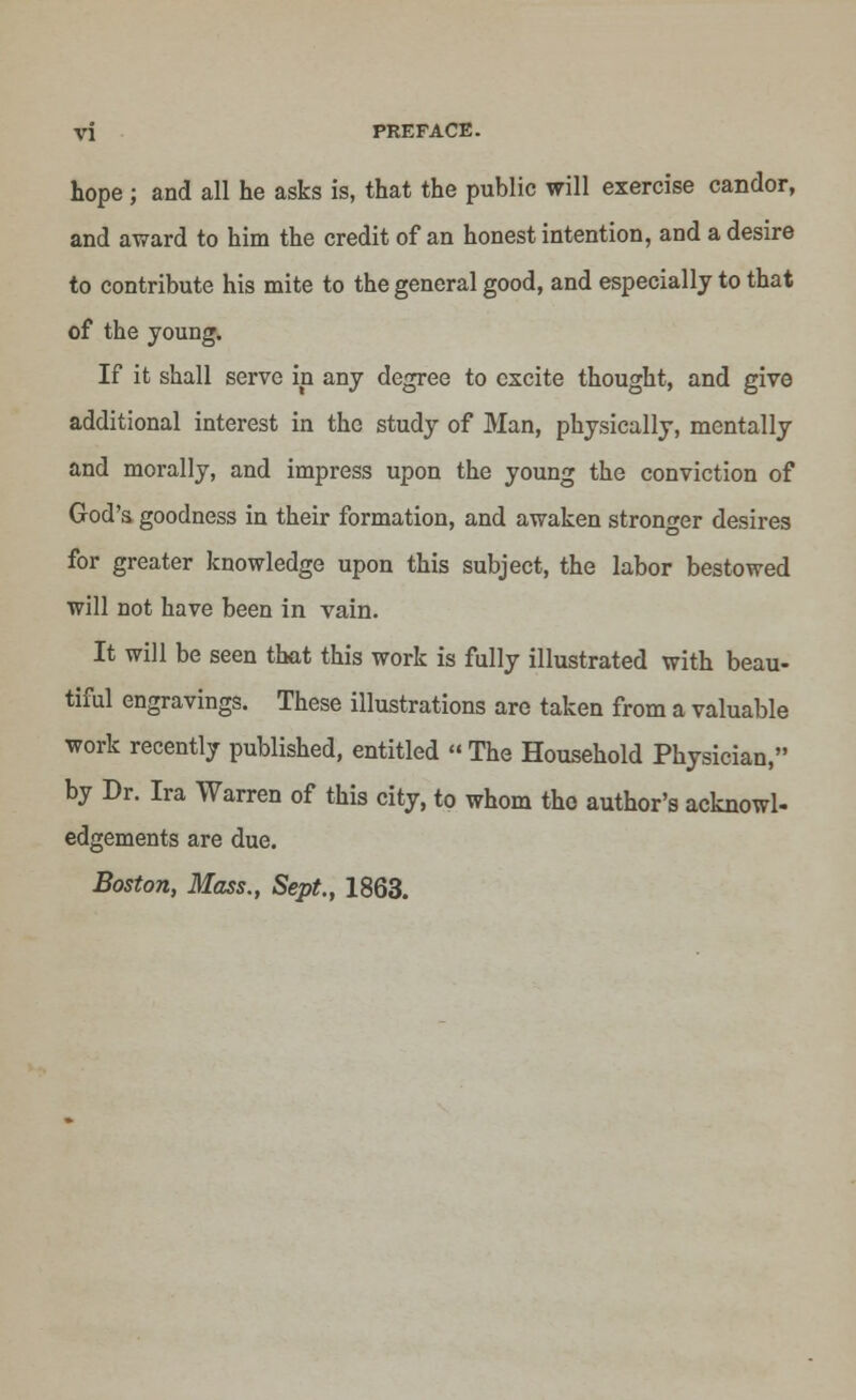 hope; and all he asks is, that the public will exercise candor, and award to him the credit of an honest intention, and a desire to contribute his mite to the general good, and especially to that of the young. If it shall serve in any degree to excite thought, and give additional interest in the study of Man, physically, mentally and morally, and impress upon the young the conviction of God'a goodness in their formation, and awaken stronger desires for greater knowledge upon this subject, the labor bestowed will not have been in vain. It will be seen that this work is fully illustrated with beau- tiful engravings. These illustrations are taken from a valuable work recently published, entitled  The Household Physician, by Dr. Ira Warren of this city, to whom the author's acknowl- edgements are due. Boston, Mass., Sept., 1863.