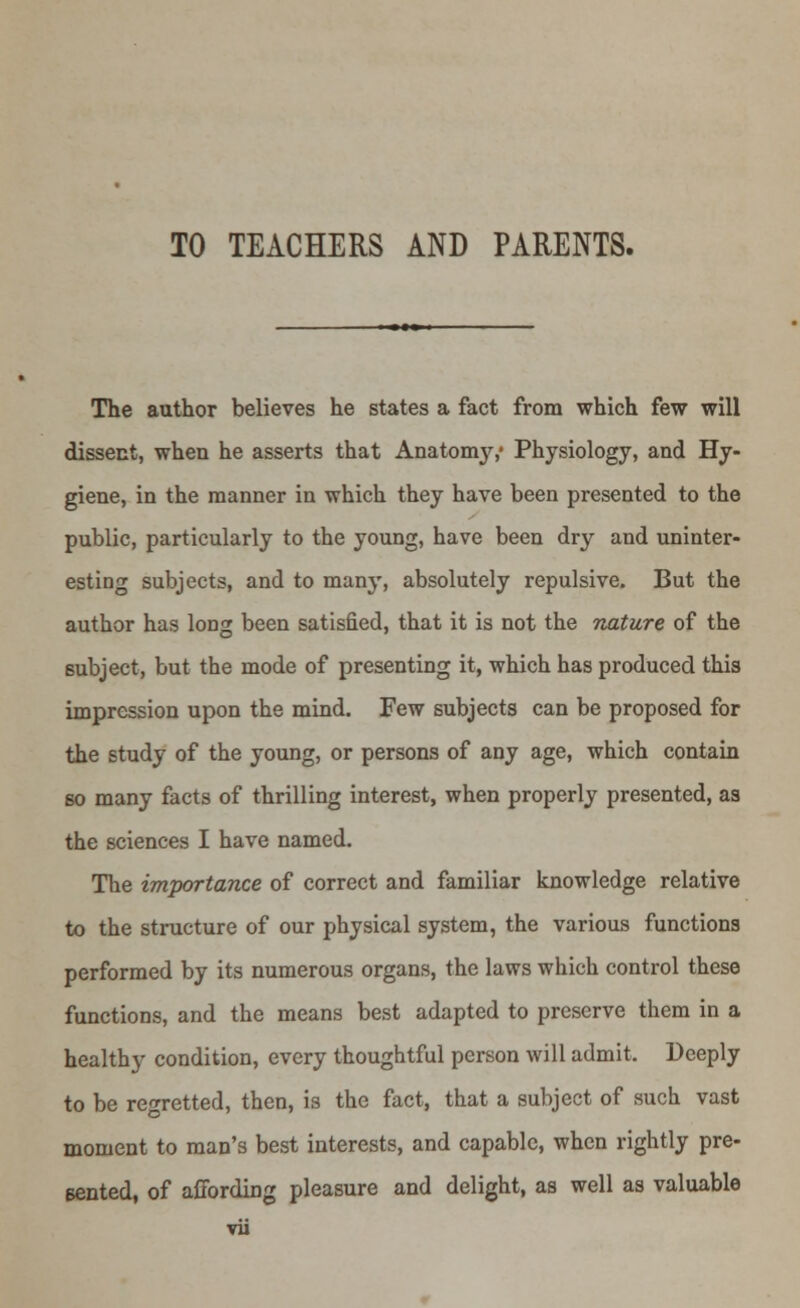 TO TEACHERS AND PARENTS. The author believes he states a fact from which few will dissent, when he asserts that Anatonry,' Physiology, and Hy- giene, in the manner in which they have been presented to the public, particularly to the young, have been dry and uninter- esting subjects, and to man}', absolutely repulsive. But the author has long been satisfied, that it is not the nature of the subject, but tbe mode of presenting it, which has produced this impression upon the mind. Few subjects can be proposed for the study of the young, or persons of any age, which contain so many facts of thrilling interest, when properly presented, as the sciences I have named. The importance of correct and familiar knowledge relative to the structure of our physical system, the various functions performed by its numerous organs, the laws which control these functions, and the means best adapted to preserve them in a healthy condition, every thoughtful person will admit. Deeply to be regretted, then, is the fact, that a subject of such vast moment to man's best interests, and capable, when rightly pre- sented, of affording pleasure and delight, as well as valuable