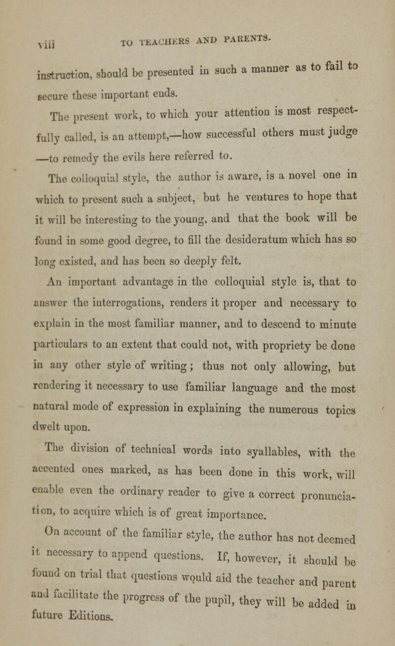 instruction, should be presented in such a manner as to fail to secure these important ends. The present work, to which your attention is most respect- fully called, is an attempt,—how successful others must judge —to remedy the evils here referred to. The colloquial style, the author is aware, is a novel one in which to present such a subject, but he ventures to hope that it will be interesting to the young, and that the book will be found in some good degree, to fill the desideratum which has so long existed, and has been so deeply felt. An important advantage in the colloquial style is, that to answer the interrogations, renders it proper and necessary to explain in the most familiar manner, and to descend to minute particulars to an extent that could not, with propriety be done in any other style of writing; thus not only allowing, but rendering it necessary to use familiar language and the most natural mode of expression in explaining the numerous topics dwelt upon. The division of technical words into syallables, with the accented ones marked, as has been done in this work, will enable even the ordinary reader to give a correct pronuncia- tion, to acquire which is of great importance. On account of the familiar style, the author has not deemed it necessary to append questions. If, however, it should be found on trial that questions would aid the teacher and parent and facilitate the progress of the pupil, they will be added b future Editions.