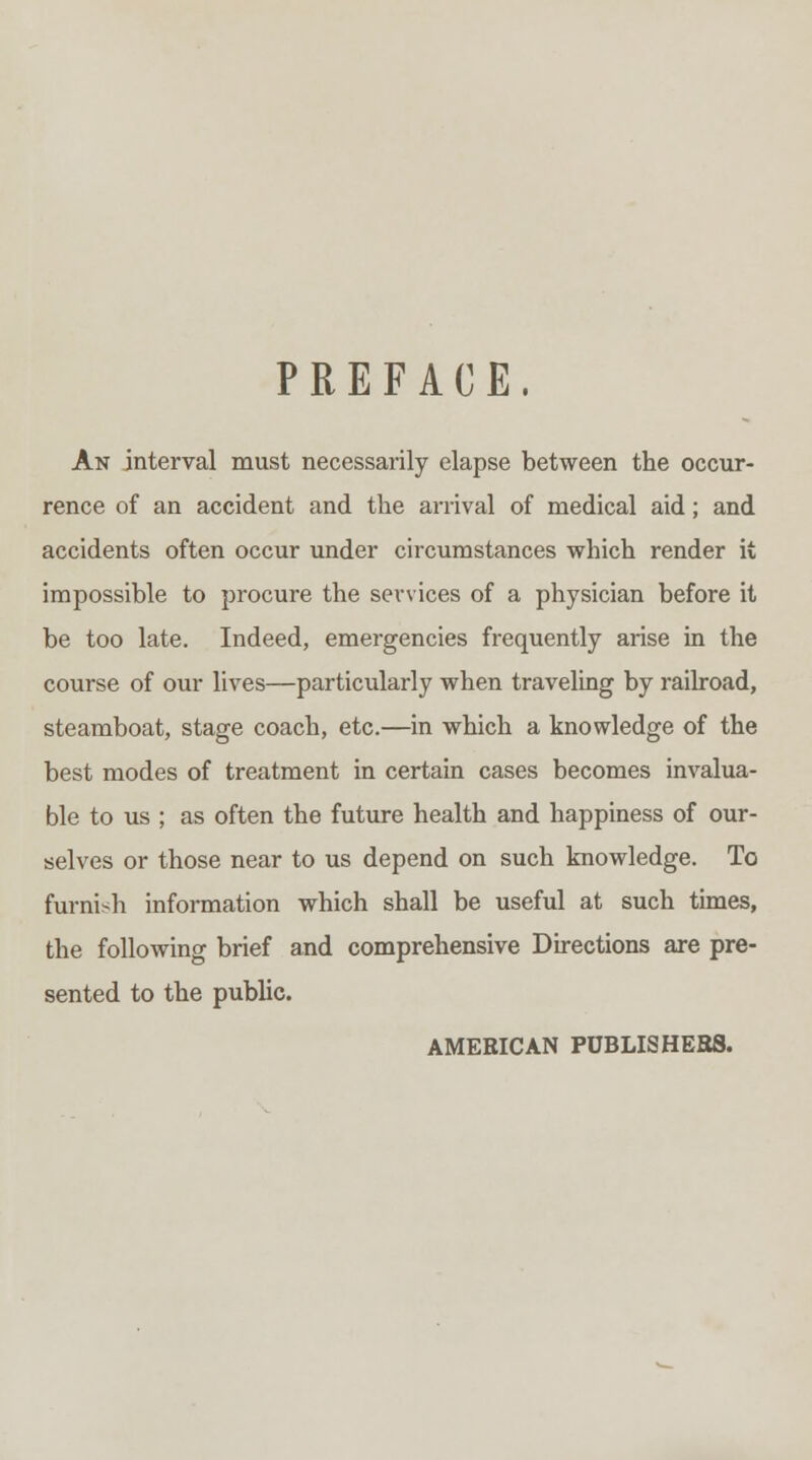 PREFACE, An interval must necessarily elapse between the occur- rence of an accident and the arrival of medical aid; and accidents often occur under circumstances which render it impossible to procure the services of a physician before it be too late. Indeed, emergencies frequently arise in the course of our lives—particularly when traveling by railroad, steamboat, stage coach, etc.—in which a knowledge of the best modes of treatment in certain cases becomes invalua- ble to us ; as often the future health and happiness of our- selves or those near to us depend on such knowledge. To furnish information which shall be useful at such times, the following brief and comprehensive Directions are pre- sented to the public. AMERICAN PUBLISHEBS.