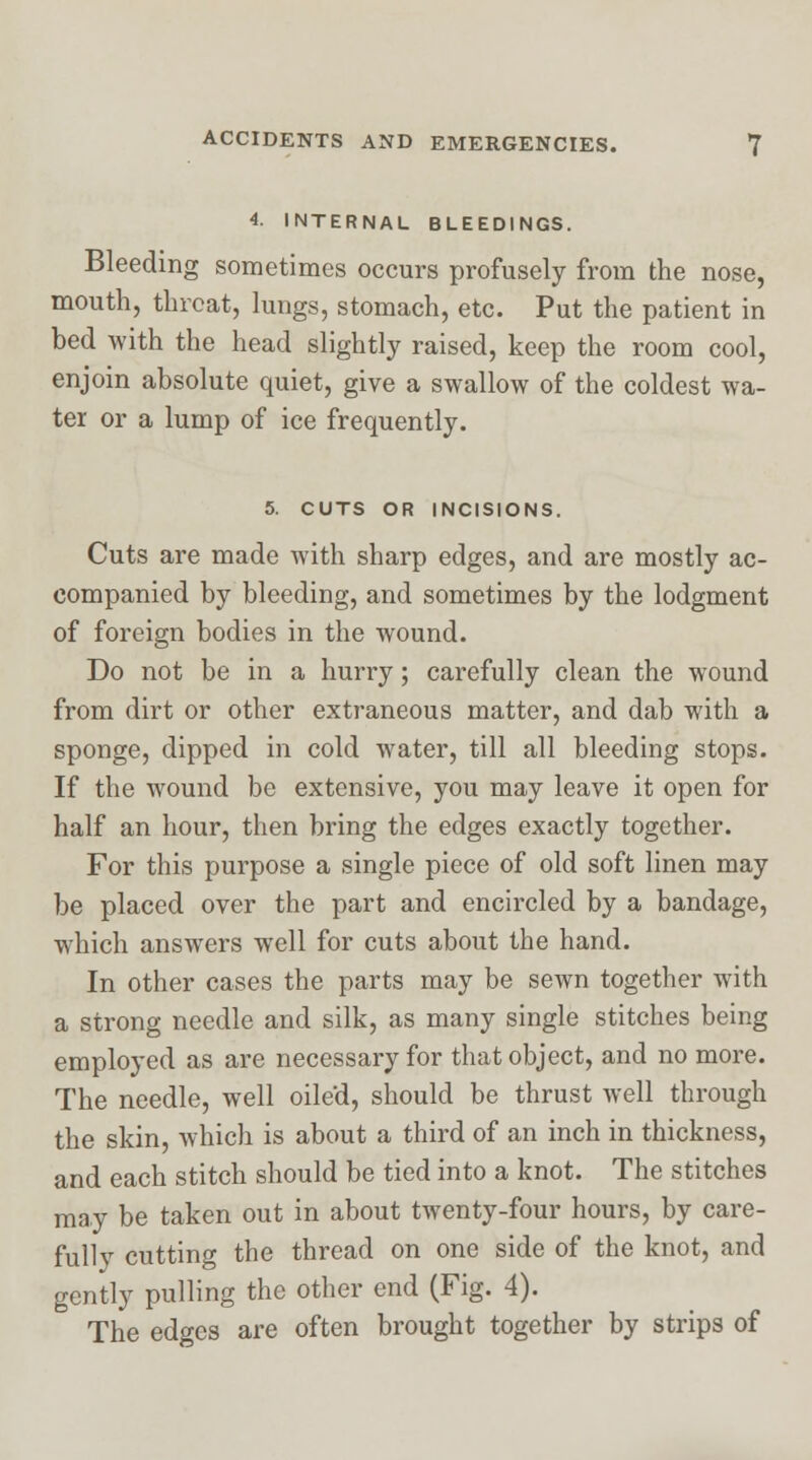 4. INTERNAL BLEEDINGS. Bleeding sometimes occurs profusely from the nose, mouth, threat, lungs, stomach, etc. Put the patient in bed with the head slightly raised, keep the room cool, enjoin absolute quiet, give a swallow of the coldest wa- ter or a lump of ice frequently. 5. CUTS OR INCISIONS. Cuts are made with sharp edges, and are mostly ac- companied by bleeding, and sometimes by the lodgment of foreign bodies in the wound. Do not be in a hurry; carefully clean the wound from dirt or other extraneous matter, and dab with a sponge, dipped in cold water, till all bleeding stops. If the wound be extensive, you may leave it open for half an hour, then bring the edges exactly together. For this purpose a single piece of old soft linen may be placed over the part and encircled by a bandage, which answers well for cuts about the hand. In other cases the parts may be sewn together with a strong needle and silk, as many single stitches being employed as are necessary for that object, and no more. The needle, well oiled, should be thrust well through the skin, -which is about a third of an inch in thickness, and each stitch should be tied into a knot. The stitches may be taken out in about twenty-four hours, by care- fully cutting the thread on one side of the knot, and gently pulling the other end (Fig. 4). The edges are often brought together by strips of