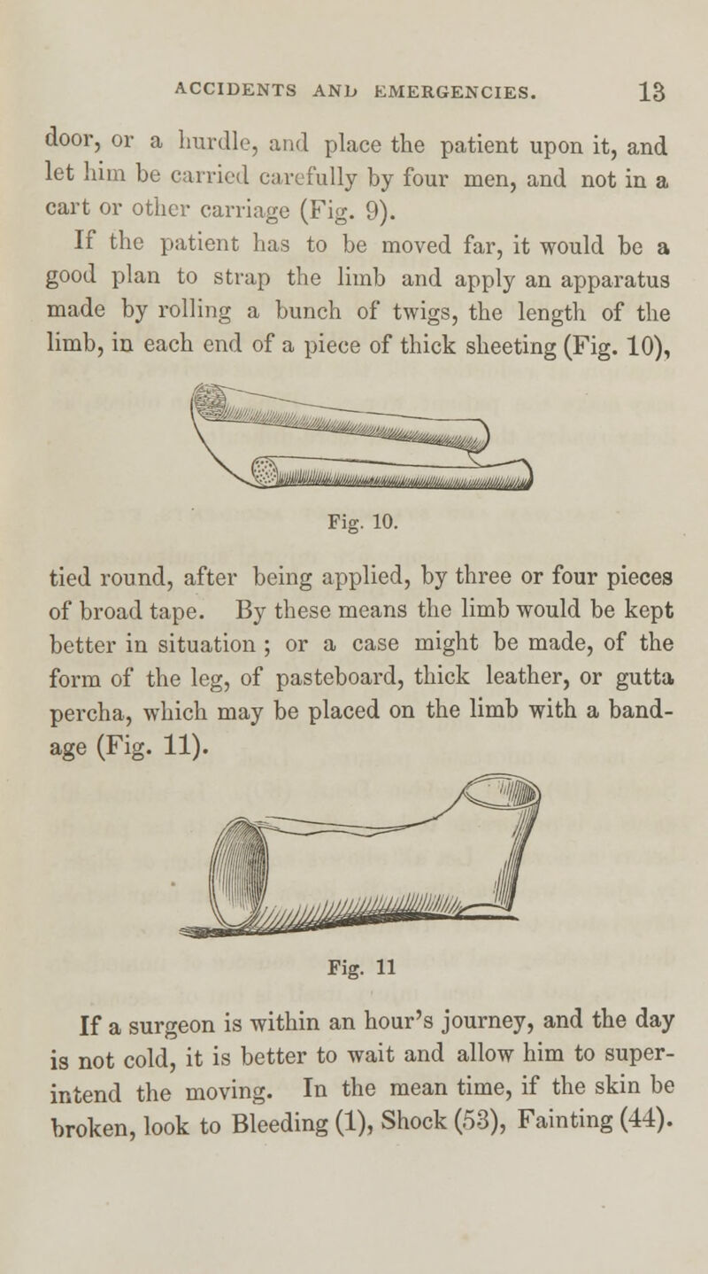 door, or a hurdle, and place the patient upon it, and let him be carried carefully by four men, and not in a cart or other carriage (Fig. 9). If the patient has to be moved far, it would be a good plan to strap the limb and apply an apparatus made by rolling a bunch of twigs, the length of the limb, in each end of a piece of thick sheeting (Fig. 10), Fig. 10. tied round, after being applied, by three or four pieces of broad tape. By these means the limb would be kept better in situation ; or a case might be made, of the form of the leg, of pasteboard, thick leather, or gutta percha, which may be placed on the limb with a band- age (Fig. 11). Fig. 11 If a surgeon is within an hour's journey, and the day is not cold, it is better to wait and allow him to super- intend the moving. In the mean time, if the skin be broken, look to Bleeding (1), Shock (53), Fainting (44).