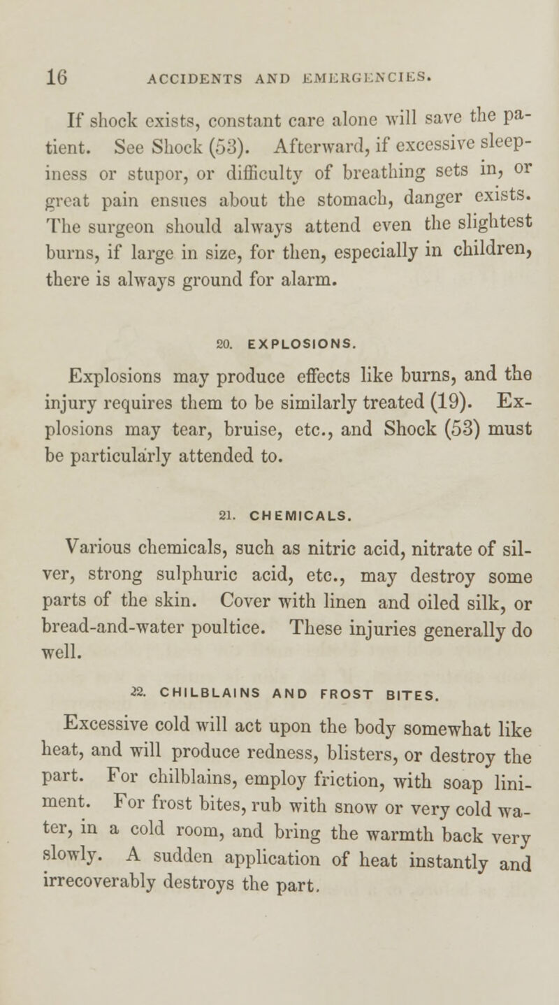If shock exists, constant care alone will save the pa- tient. See Shock (53). Afterward, if excessive sleep- iness or stupor, or difficulty of breathing sets in, or great pain ensues about the stomach, danger exists. The surgeon should always attend even the slightest burns, if large in size, for then, especially in children, there is always ground for alarm. 20. EXPLOSIONS. Explosions may produce effects like burns, and the injury requires them to be similarly treated (19). Ex- plosions may tear, bruise, etc., and Shock (53) must be particularly attended to. 21. CHEMICALS. Various chemicals, such as nitric acid, nitrate of sil- ver, strong sulphuric acid, etc., may destroy some parts of the skin. Cover with linen and oiled silk, or bread-and-water poultice. These injuries generally do well. 22. CHILBLAINS AND FROST BITES. Excessive cold will act upon the body somewhat like heat, and will produce redness, blisters, or destroy the part. For chilblains, employ friction, with soap lini- ment. For frost bites, rub with snow or very cold wa- ter, in a cold room, and bring the warmth back very slowly. A sudden application of heat instantly and irrecoverably destroys the part.