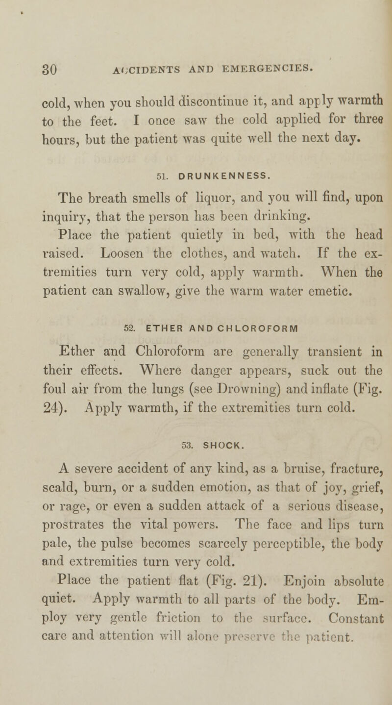 cold, when you should discontinue it, and apply warmth to the feet. I once saw the cold applied for three hours, but the patient was quite well the next day. 51. DRUNKENNESS. The breath smells of liquor, and you will find, upon inquiry, that the person has been drinking. Place the patient quietly in bed, with the head raised. Loosen the clothes, and watch. If the ex- tremities turn very cold, apply warmth. When the patient can swallow, give the warm water emetic. 52. ETHER AND CHLOROFORM Ether and Chloroform are generally transient in their effects. Where danger appears, suck out the foul air from the lungs (see Drowning) and inflate (Fig. 24). Apply warmth, if the extremities turn cold. 53. SHOCK. A severe accident of any kind, as a bruise, fracture, scald, burn, or a sudden emotion, as that of joy, grief, or rage, or even a sudden attack of a serious disease, prostrates the vital powers. The face and lips turn pale, the pulse becomes scarcely perceptible, the body and extremities turn very cold. Place the patient flat (Fig. 21). Enjoin absolute quiet. Apply warmth to all parts of the body. Em- ploy very gentle friction to the surface. Constant care and attention will alone pres patient.