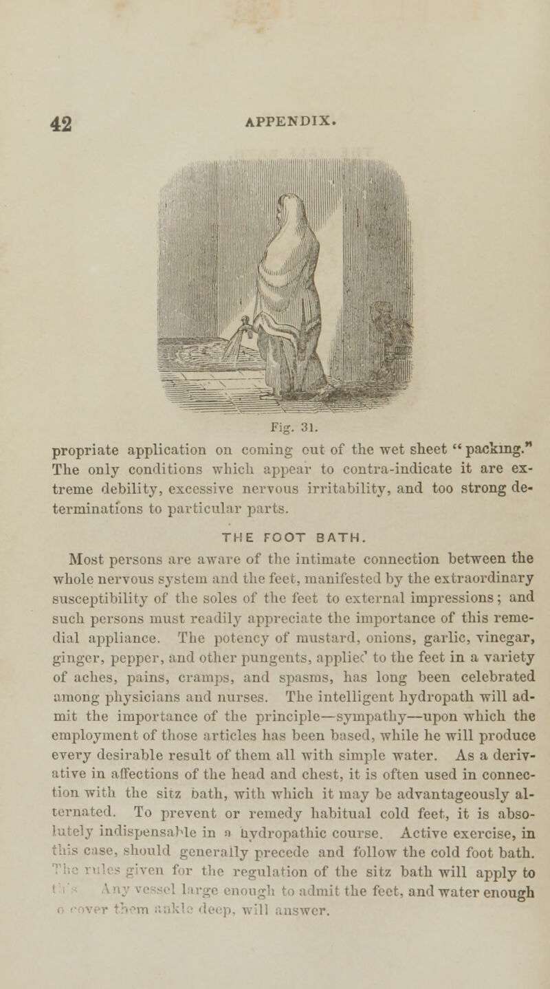 propriate application on coming out of the wet sheet packing. The only conditions which appear to contra-indicate it are ex- treme debility, excessive nervous irritability, and too strong de- terminations to particular parts. THE FOOT BATH. Most persons are aware of the intimate connection between the whole nervous system and the feet, manifested by the extraordinary susceptibility of the soles of the feet to external impressions; and such persons must readily appreciate the importance of this reme- dial appliance. The potency of mustard, onions, garlic, vinegar, ginger, pepper, and other pungents, appliec1 to the feet in a variety of aches, pains, cramps, and spasms, has long been celebrated among physicians and nurses. The intelligent hydropath will ad- mit the importance of the principle—sympathy—upon which the employment of those articles lias been based, while he will produce every desirable result of them all with simple water. As a deriv- ative in affections of the head and chest, it is often used in connec- tion with the sitz bath, with which it may be advantageously al- ternated. To prevent or remedy habitual cold feet, it is abso- lutely indispensable in ;i hydropathic course. Active exercise, in this case, should generally precede and follow the cold foot bath, 'von for the regulation of the sitz bath will apply to large enough to admit the feet, and water enough i ' . wer.