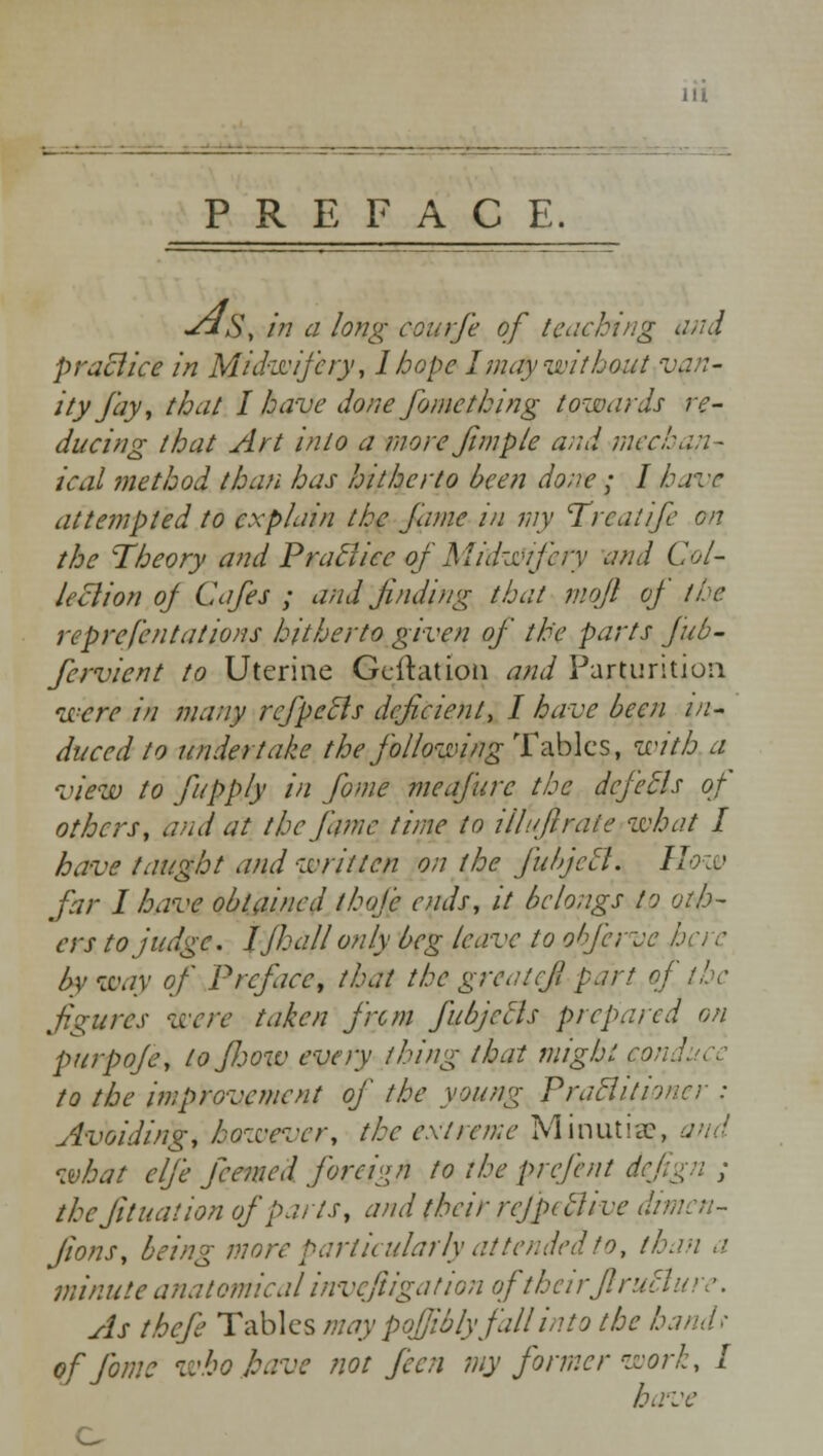 PREFACE. y*S, in a long courfe of tClicking and practice in Midwifery', lhope I may without van- ity fay, that I have done fomcthing towards re- ducing that Art into a more fimpie and mechan- ical method than has hitherto been done; I have attempted to explain the fame in my Treat if en the Theory and Practice of Midwifery and Col- lection oj Cafes ; and finding that mqfl oj the reprefentations hitherto given of the parts jub- fervient to Uterine Geftation and Parturition were in many refpefts deficient, I have been in- duced to undertake the following Tables, with a view to fupply in fiome meafurc the defers of others, and at the fame time to illufirate what I have taught and written on the fuhjetl. How far I have obtained thoje ends, it belongs to oth- ers to judge. J/hall only beg leave to oI fierce here by way of Preface, that the grcatcfi part of the figures were taken from fubjecls prepared on purpoje, tofl:,ow every thing that might wnduce to the improvement of the young Praclitioner : Avoiding, however, the extreme Minutiae, and what elfie fcemed foreign to the prefent dejign ; the Jit nation of parts, and their rcjpttlive di jions, being more particularly attended to, than a minute anatomical invefiigation of theirJlruBure. As thefie Tables may poffiblyfall into the hand- of fomc who leave not feen my former work, I have o