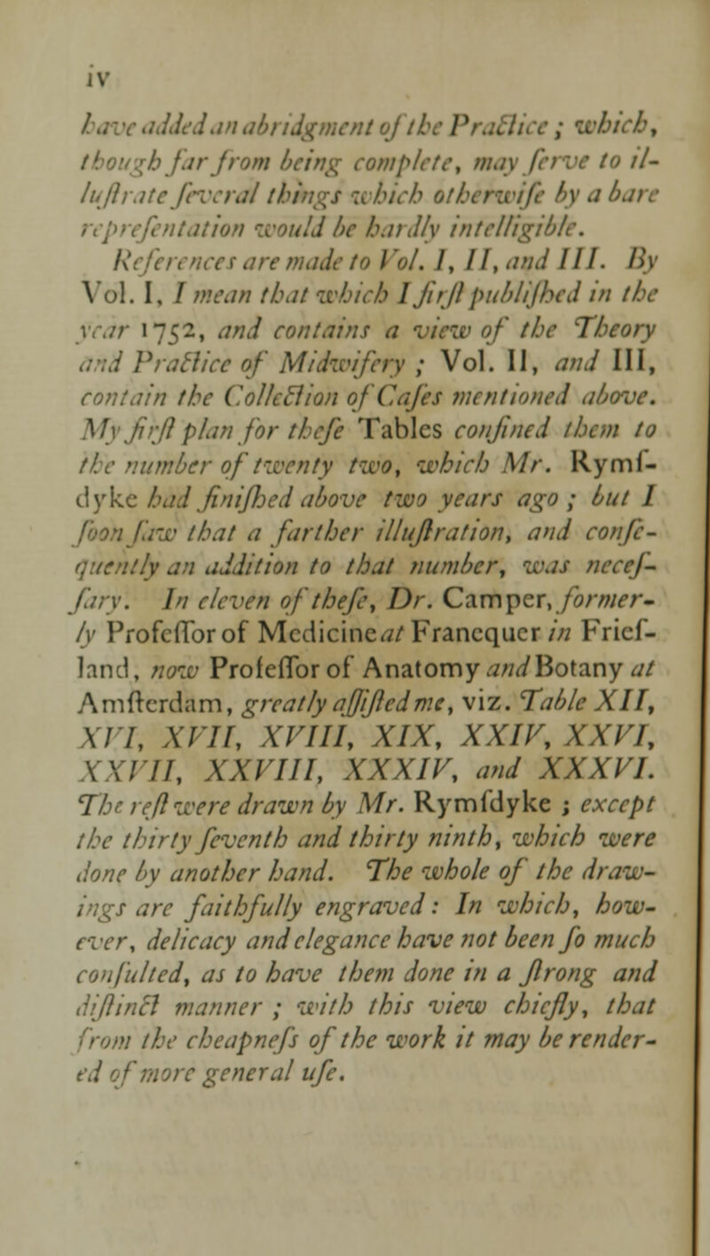 /.- \ an abridgment of th which, though Jar from being complete, may ferve to il- lu ft ratefeverai things which oti\ reprefentation would be hardly intelligible. References are made to Vol. I, II, and III. By Vol. I. / mean that which I firft published in the year 1752, and contains .; )f the Theory d Pratlice of Midwifery ; Vol. II, and III, contain the Collctlion of Cafes mentioned above. My frft plan for thefe Tables confined them to the number of twenty two, which Mr. Rymi- dyke had finifhed above two years ago ; but I foonfaw that a farther illuflration, and confe- qucntly an addition to that number, was nccef fary. In eleven of thefe, Dr. Camper, former- ly Profcfforof Medicine^/ Francquer in Fricf- land, now Profeflbr of Anatomy and Botany at Amftcrdam, greatly aftifted me, viz. Table XII, XI7, XFII, XVIII, XIX, XXIV, XXVI, XXVII, XXVIII, XXXIV, and XXXVI. The reft were drawn by Mr. Rymfdyke ; except the thirty feventh and thirty ninth, which were done by another hand. The whole of the dra s are faithfully engraved: In which, how- ever, delicacy and elegance have not been fo much confulted, as to have them done in a flrong and difincl manner ; with this view chiefly, that m the cheapnefs of the work it may be render- ed of more general ufc.