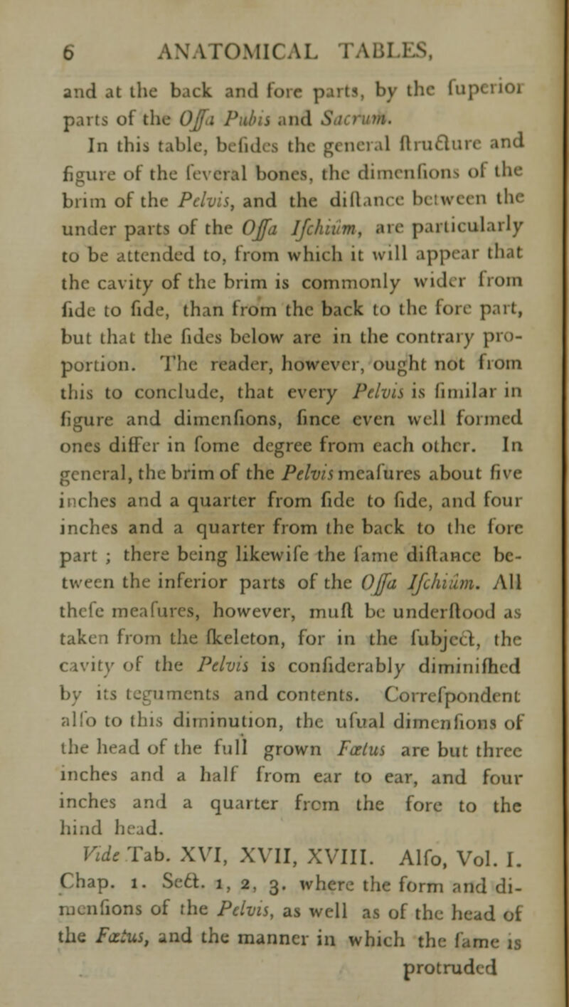 6 ANATOMICAL l.\i;I i and at the back and lore parts, by the flip parts of the OJf<i Pains and Sat nim. In this table, befidea the general II incline and figure of the fevera] bones, the dimenfions ol the brim of the Pelvis, and the difiance between the under parts of the OJfa Jfchium, are particularly to be attended to, from which it will appear that the cavity of the brim is commonly wider from fide to fide, than from the back to the fore part, but that the fides below are in the contrary pro- portion. The reader, however, ought not from this to conclude, that every Pelvis is fimilar in figure and dimcnfions, fince even well formed ones differ in fome degree from each other. In general, the brim of the /V/t//5meafures about five inches and a quarter from fide to fide, and four inches and a quarter from the back to the fore part ; there being likewife the fame di fiance be- tween the inferior parts of the OJfa Jfchium. All thefe meafures, however, mufl be underllood as taken from the fkeleton, for in the lubjcct, the cavity of the Pelvis is confiderably diminifhrd by its teguments and contents. Correfpondent alfo to this diminution, the ufual dimcnfions of the head of the full grown Foetus are but three inches and a half from ear to ear, and four inches and a quarter frcm the fore to the hind head. Vide Tab. XVI, XVII, XVIII. Alfo, Vol. I. Chap. 1. Se£t. 1, 2, 3. where the form and di- mcnfions of the Pelvis, as well as of the head of the FcctUS, and the manner in which the fame is protruded