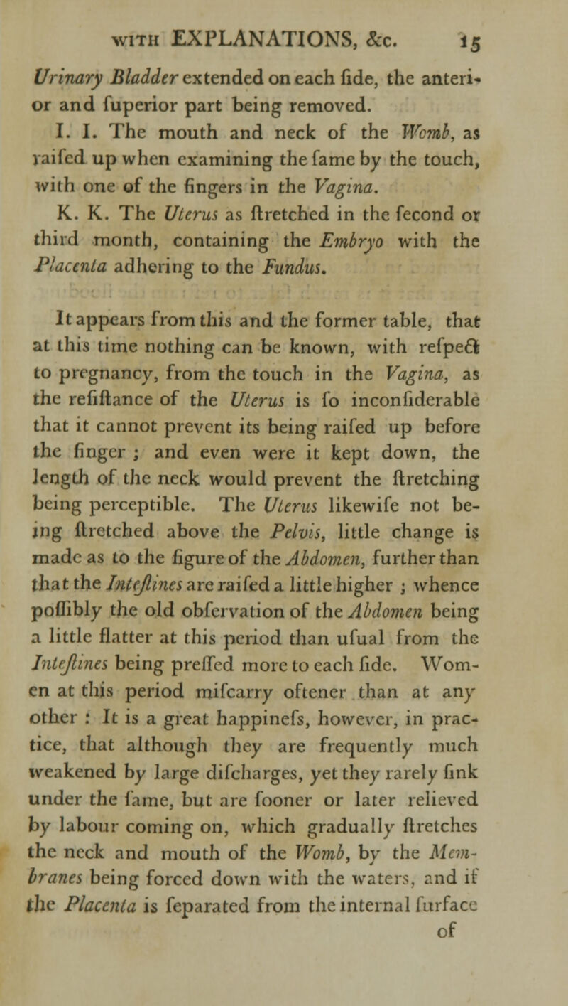 Urinary Bladder extended on each fide, the anteri- or and fuperior part being removed. I. I. The mouth and neck of the Womb, as yaifcd up when examining the fame by the touch, with one of the fingers in the Vagina. K. K. The Uterus as flretched in the fecond or third month, containing the Embryo with the Placenta adhering to the Fundus. It appears from this and the former table, that at this time nothing can be known, with refpedl to pregnancy, from the touch in the Vagina, as the refiftance of the Uterus is fo inconfiderable that it cannot prevent its being raifed up before the finger ; and even were it kept down, the Jength of the neck would prevent the ftretching being perceptible. The Uterus likewife not be- jng ftretched above the Pelvis, little change is made as to the figure of the Abdomen, further than that the Intejlmes are raifed a little higher 3 whence poflibly the old observation of the Abdomen being a little flatter at this period than ufual from the Intejlines being preffed more to each fide. Wom- en at this period mifcarry oftener than at an- other : It is a great happinefs, however, in prac- tice, that although they are frequently much weakened by large difcharges, yet they rarely fink under the fame, but are fooner or later relieved by labour coming on, which gradually ftretches the neck and mouth of the Womb, by the Mem- branes being forced down with the waters, and if the Placenta is Separated from the internal Surface of