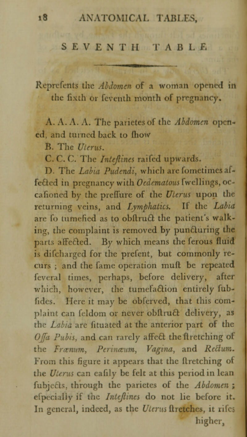 S E V E N T II T A B I. E Reprcfents the Abdomen of a woman opened ill the fixth or feventh month of pfl gn le A. A. A. A. The parictesof the Abdomen open- ed, and turned back to (how B. The Uterus. (.(.('. The Intejlincs raited upu\n D. The /.tf^'d Pudcndi, which are fometimei af- fected in pregnancy with 0edematous {Veilings cafioncd by the pre flu re of the Uierus upon the returning veins, and Lymphatics. II the Labia are lo tumefied as to obftruft the patient's walk- ;hc complaint is removed by punfturing the parts affefted. By which means the ferous fluid is difcharged for the prefent, but commonly re- curs ; and the fame operation mud be repi feveral times, perhaps, before delivery, after which, however, the tumefaction entirely fub- fidcs. Here it may be obferved, that this com- plaint can feldom or never obft.ruft delivery, as the Labia are 11 tu a ted at the anterior part of the OJfa Pubis, and can rarely affeft the ft retching of the Fra-mm, Perincuum, Vagina, and Rectum. From this figure it appears that the Rretching of the Uterus can cafily be felt at this period in I fubjerts. through the parietes of the Abdomen ; efpecialiy if the Intejlines do not lie before it. In general, indeed, as the Uterus Ilretcln higher,