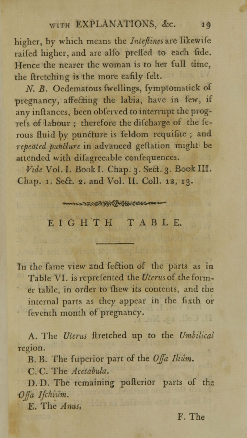 higher, by which means the Intejlines are likewife raifed higher, and are alfo preffed to each fide. Hence the nearer the woman is to her full time, the ftretching is the more eafily felt. N. B. Oedematous fwellings, fymptomatick of pregnancy, afFe&ing the labia, have in few, if any inflances, been obferved to interrupt the prog- refs of labour ; therefore the difcharge of the fe- rous fluid by punfture is feldom requifite ; and repeated punBure in advanced geflation might be attended with difagreeable confequences. Vide Vol. I. Bookl. Chap. 3. Sea. 3. Book III, Chap. 1, Seft. 2. and Vol. II. Coll. 12, 13. EIGHTH TABLE. In the fame view and feaion of the parts as in Table VI. is reprefented the Uterus of the form- er table, in order to (hew its contents, and the internal parts as they appear in the fixth or feventh month of pregnancy. A. The Uterus flretched up to the Umbilical region. B. B. The fuperior part of the OJfa Ilium. C. C. The Acetabula. D. D. The remaining pofterior parts of the OJfa Ifchium. E. The Anus. F. The