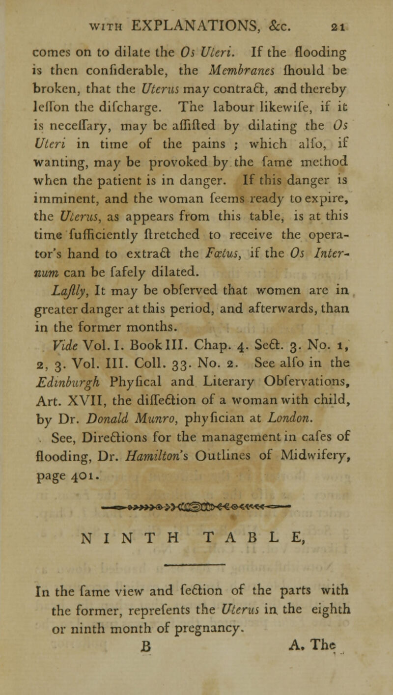 comes on to dilate the Os Uteri. If the flooding is then confiderable, the Membranes mould be broken, that the Uterus may contrail, and thereby lellbn the difcharge. The labour likewife, if it is neceilary, may be aflifted by dilating the Os Uteri in time of the pains ; which alfo, if wanting, may be provoked by the fame method when the patient is in danger. If this danger is imminent, and the woman feems ready to expire, the Uterus, as appears from this table, is at this time fufficiently ftretched to receive the opera- tor's hand to extract the Foetus, if the Os Inter- num can be fafely dilated. Lajlly, It may be obferved that women are in greater danger at this period, and afterwards, than in the former months. Vide Vol.1. Book III. Chap. 4. Sett. 3. No. 1, 2, 3. Vol. III. Coll. 33. No. 2. See alfo in the Edinburgh Phyfical and Literary Obfervations, Art. XVII, the diffecliion of a woman with child, by Dr. Donald Munro, phyfician at London. See, Directions for the management in cafes of flooding, Dr. Hamilton's Outlines of Midwifery, page 401. NINTH TABLE, In the fame view and feclion of the parts with the former, reprefents the Uterus in the eighth or ninth month of pregnancy. B A. The