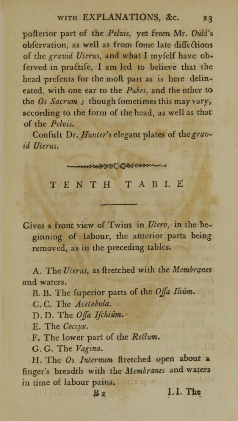 pofterior part of the Pelvis, yet from Mr. Ovid's obfervation, as well as from fome late diffeclions of the gravid Uterus, and what I myfelf have ob- ferved in pra&ife, I am led to believe that the head prefents for the mod part as is here delin- eated, with one ear to the Pubes, and the other to the Os Sacrum ; though fometimes this may vary, according to the form of the head, as well as that of the Pelvis. Confult Dr. Hunter's elegant plates of the grav- id Uterus. TENTH TABLE Gives a front view of Twins in Utero, in the be- ginning of labour, the anterior parts being removed, as in the preceding tables. A. The Uterus, as ftretched with the Membranes and waters. B. B. The fuperior parts of the OJfa Ilium. C. C. The Acetabula. D. D. The OJfa Ifchium. E. The Coccyx. F. The lower part of the Retlum. G. G. The Vagina. H. The Os Internum ftretched open about a finger's breadth with the Membranes and waters in time of labour pains. Ba I.I. The
