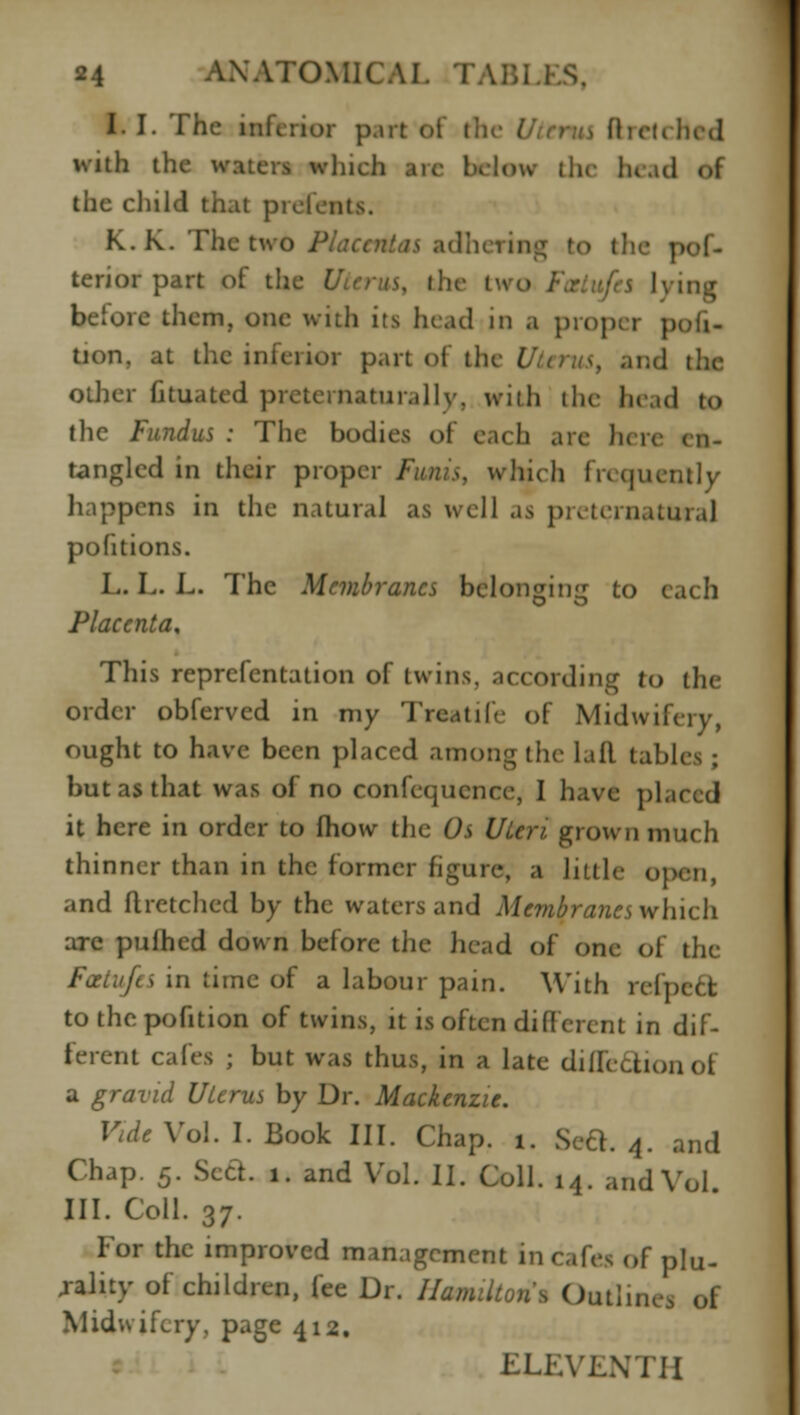 I. I. The inferior p.\rt of the UttfUi ft retched with the waters winch aie bk low the lu.nl of tiie child that pielcnts. K. K. The two Placental adhering to the pof- terior part of the the two ing before them, one with its head m a prop< i p tion, at the inferior part of the I ind \\w other Gtuated preternaturally, wiih the head to the Fundus : The bodies of each are h< tangled in their proper Funis, which frequently happens in the natural as well as preternatural pofitions. L. L. L. The Membranes belonging to each Placenta, This reprefentation of twins, according to the order obferved in my Traatife of Midwifery, ought to have been placed among the lail tabli but as that was of no confequence, I have placed it here in order to fhow the Os Uteri grown much thinner than in the former figure, a liille open, and flretched by the waters and Membranes which arc pulhcd down before the head of one of the Fcetufts in time of a labour pain. With refpect to the pofition of twins, it is often different in dif- ferent cafes ; but was thus, in a late diflectionof a gravid Uterus by Dr. Mackenzie. Vide Vol. I. Book III. Chap. i. Seel. 4. and Chap. 5. Seel. 1. and Vol. II. Coll. 14. and Vol III. Coll. 37. For the improved management in cafes of plu- rality of children, fee Dr. Hamilton's Outlinei of Midwifery, page 412. ELEVENTH