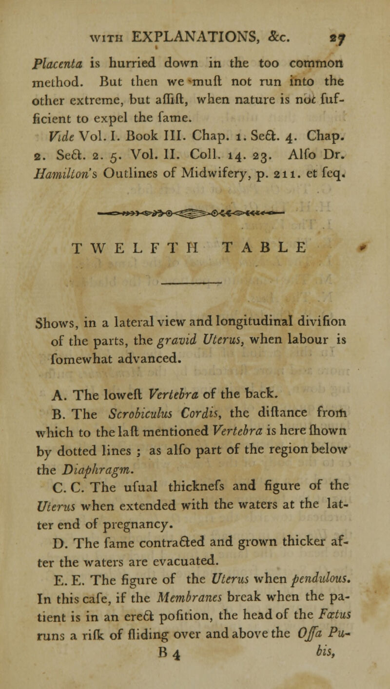Placenta is hurried down in the too common method. But then we *muft not run into the other extreme, but aflift, when nature is noc fuf- ficient to expel the fame. Vide Vol. I. Book III. Chap. i. Sett. 4. Chap. 2. Sea. 2. 5. Vol. II. Coll. 14. 23. Alfo Dr. Hamilton's Outlines of Midwifery, p. 211. et feq. i^-sx***-**- TWELFTH TABLE Shows, in a lateral view and longitudinal divifion of the parts, the gravid Uterus, when labour is fomewhat advanced. A. The loweft Vertebra of the back. B. The Scrobiculus Cordis, the difiance from which to the laft mentioned Vertebra is here mown by dotted lines ; as alfo part of the region below the Diaphragm. C. C. The ufual thicknefs and figure of the Uterus when extended with the waters at the lat- ter end of pregnancy. D. The fame contracted and grown thicker af- ter the waters are evacuated. E. E. The figure of the Uterus when pendulous. In this cafe, if the Membranes break when the pa- tient is in an erecl; pofition, the head of the Foetus runs a rifk of Aiding over and above the OJfa Pu~ B 4 bist