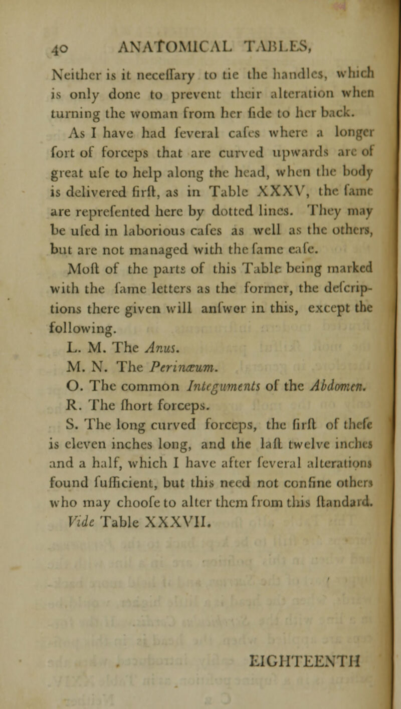 Neither is it neecllary to tie the handles, which is only done to prevent their alteration whefl turning the woman from her fide bO h( I As I have had leveial cafes where a lot fort of forceps that are curved upwards ., great ufe to help along the head, when the bodt is delivered firft, as in Table XXXV, the fame are reprefented here by dotted lines. They may be ufed in laborious cafes as well as the others, but are not managed with the fame eale. Moft of the parts of this Table being marked with the fame letters as the former, the deicrip- tions there given will anfwer in this, except the following. L. M. The Anus. M. N. The Perineum. O. The common Integuments of the Abdomen. R. The fhort forceps. S. The long curved forceps, the firft of tl is eleven inches long, and the lafl twelve incbei and a half, which I have after leveial alterations found fullicient, but this need not confine othen who may choofe to alter them from this ftandaid. Vide Table XXXVII. EIGHTEENTH