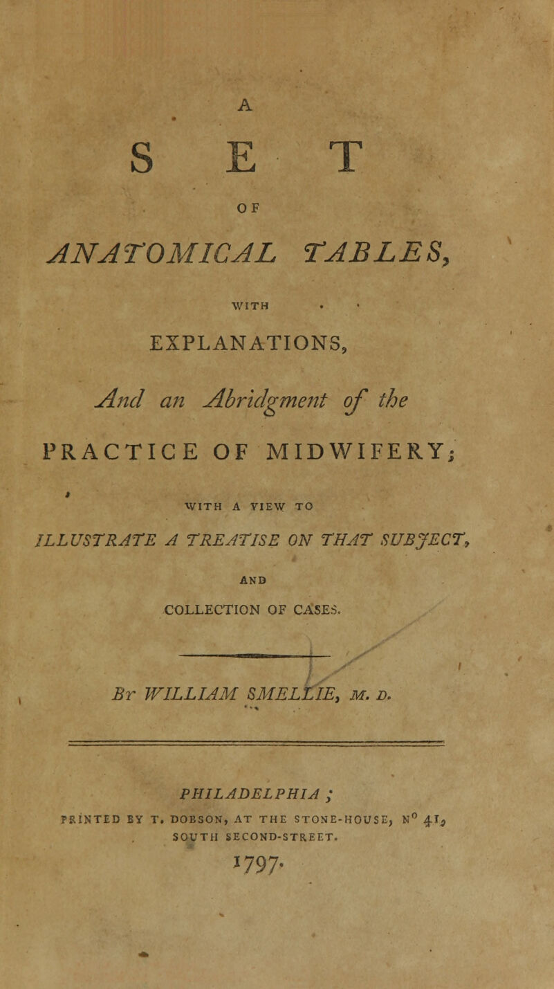 A SET OF ANATOMICAL TABLES, WITH EXPLANATIONS, And an Abridgment of the PRACTICE OF MIDWIFERY; WITH A VIEW TO ILLUSTRATE A TREATISE ON THAT SUBJECT, AND COLLECTION OF CASES. I Br WILLIAM SMELLIE, m. d. PHILADELPHIA ; PRINTED BY T. DOBSON, AT THE STONE-HOUSE, N° 4.I3 SOUTH SECOND-STREET. 1797.
