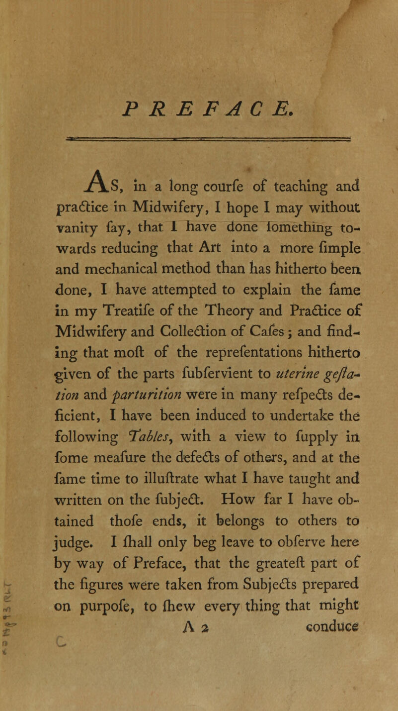 PREFACE. XjLS, in a long courfe of teaching and practice in Midwifery, I hope I may without vanity fay, that 1 have done fomething to- wards reducing that Art into a more fimple and mechanical method than has hitherto been done, I have attempted to explain the fame in my Treatife of the Theory and Practice of Midwifery and Collection of Cafes; and find- ing that moft of the reprefentations hitherto given of the parts fubfervient to uterine gefta- tion and parturitio?i were in many refpects de- ficient, I have been induced to undertake the following Tables^ with a view to fupply in fome meafure the defects of others, and at the fame time to illuftrate what I have taught and written on the fubject. How far I have ob- tained thofe ends, it belongs to others to judge. I fhall only beg leave to obferve here by way of Preface, that the greateft part of the figures were taken from Subjects prepared on purpofe, to (hew every thing that might A % conduce