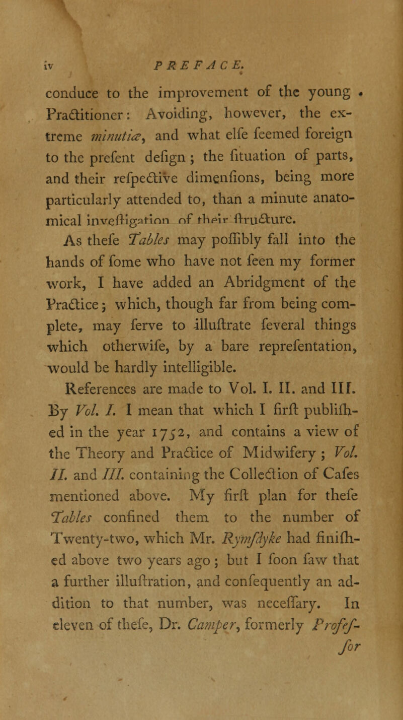 conduce to the improvement of the young • Practitioner: Avoiding, however, the ex- treme minutia, and what elfe feemed foreign to the prefent defign ; the fituation of parts, and their refpective dimenfions, being more particularly attended to, than a minute anato- mical invefTigatinn of fhpir ftru&ure. As thefe Tables may poffibly fall into the hands of fome who have not feen my former work, I have added an Abridgment of the Practice; which, though far from being com- plete, may ferve to illuftrate feveral things which otherwife, by a bare reprefentation, would be hardly intelligible. References are made to Vol. I. II. and III. By Vol. I. I mean that which I firft publifh- ed in the year 1752, and contains a view of the Theory and Practice of Midwifery ; Vol, II. and III. containing the Collection of Cafes mentioned above. My firil plan for thefe Tables confined them to the number of Twenty-two, which Mr. Ry'mfdyke had fmifh- ed above two years ago; but I foon faw that a further illuftration, and confequently an ad- dition to that number, was necelTary. In eleven of thefe, Dr. Camper, formerly Frofef- for