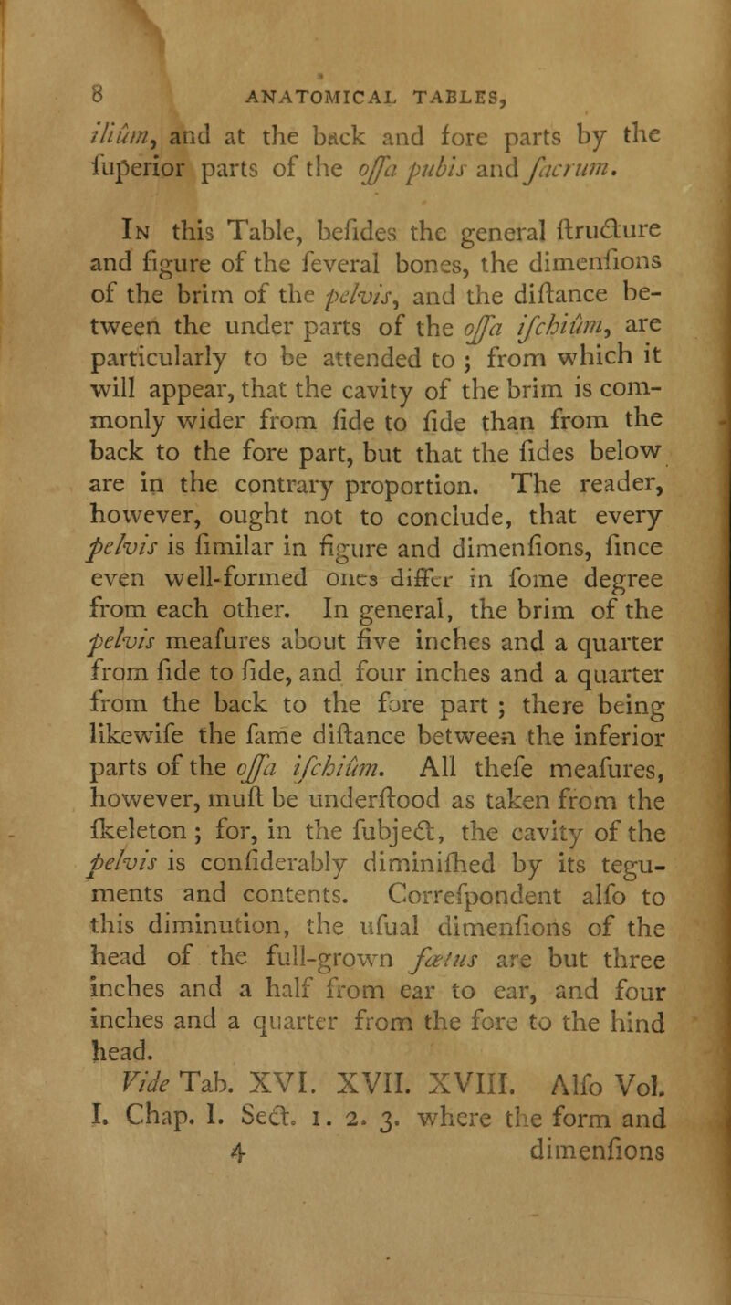 ilium, and at the brick and fore parts by the iuperior parts of the ojfa pubis and factum. In this Table, befides the general ftru&ure and figure of the feveral bones, the dimenfions of the brim of the pelvis, and the diftance be- tween the under parts of the ojfa ijchium, are particularly to be attended to ; from which it will appear, that the cavity of the brim is com- monly wider from fide to fide than from the back to the fore part, but that the fides below are in the contrary proportion. The reader, however, ought not to conclude, that every pelvis is fimilar in figure and dimenfions, fince even well-formed ones differ in fome degree from each other. In general, the brim of the pelvis meafures about five inches and a quarter from fide to fide, and four inches and a quarter from the back to the fore part ; there being like wife the fame diftance between the inferior parts of the ojfa ifchium. All thefe meafures, however, mult be underftood as taken from the fkeleton; for, in the fubjeel, the cavity of the pelvis is confiderably diminifhed by its tegu- ments and contents. Correfpondent alfo to this diminution, the ufual dimenfions of the head of the full-grown fa/us are but three inches and a half from ear to ear, and four inches and a quarter from the fore to the hind head. Vide Tab. XVI. XVII. XVIII. Alfo Vol. I. Chap. I. Secto i. 2. 3. where the form and 4 dimenfions