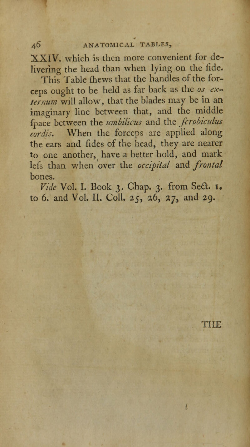 XXIV. which is then more convenient for de- livering the head than when lying on the lide. This Table mews that the handles of the for- ceps ought to be held as far back as the os ex- ternum will allow, that the blades may be in an imaginary line between that, and the middle fpace between the umbilicus and the fcrobiculus cordis. When the forceps are applied along the ears and fides of the head, they are nearer to one another, have a better hold, and mark lefs than when over the occipital and fro?ital bones. Vide Vol. I. Book 3. Chap. 3. from Sect. 1. to 6. and Vol. II. Coll. 25, 26, 27, and 29.