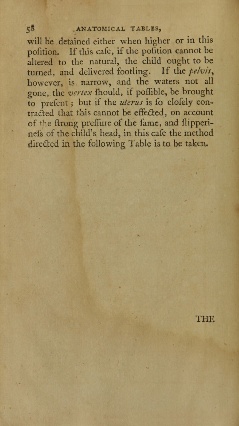 will be detained either when higher or in this pofition. If this cafe, if the pofition cannot be altered to the natural, the child ought to be turned, and delivered footling. If the pelvis^ however, is narrow, and the waters not all gone, the vertex fhould, if pofhble, be brought to prefent; but if the uterus is fo clofely con- tracted that this cannot be effected, on account of the ftrong preffure of the fame, and flipperi- nefs of the child's head, in this cafe the method directed in the following Table is to be taken.