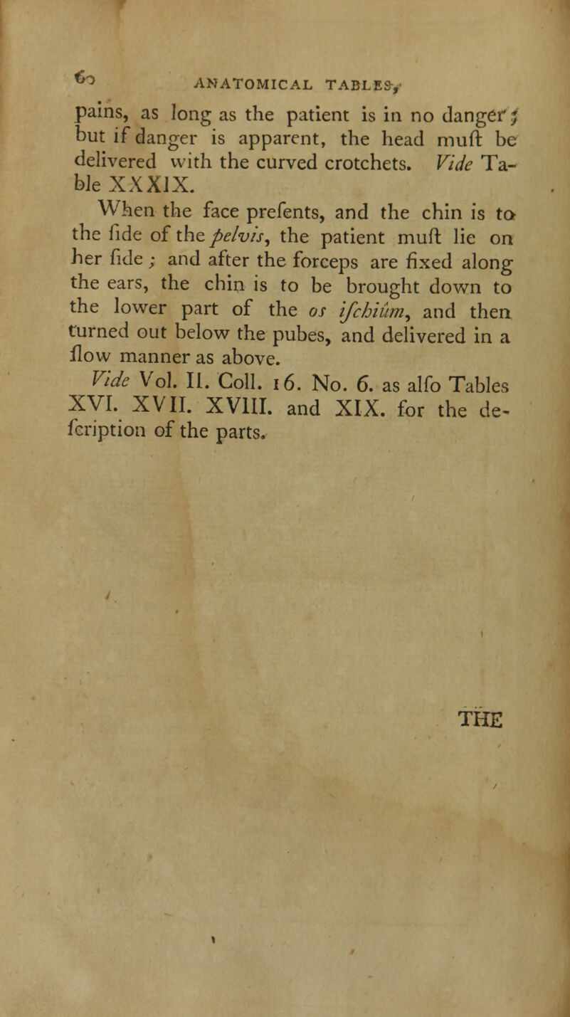 pains, as long as the patient is in no danger; but if danger is apparent, the head muft be delivered with the curved crotchets. Vide Ta- ble XX XIX. When the face prefents, and the chin is to the fide of the pelvis, the patient muft lie on her fide ; and after the forceps are fixed along the ears, the chin is to be brought down to the lower part of the os ifchium, and then turned out below the pubes, and delivered in a flow manner as above. Vide Vol. II. Coll. 16. No. 6. as alfo Tables XVI. XVII. XVIII. and XIX. for the de- feription of the parts.