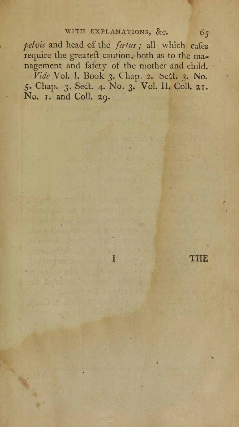 pelvis and head of the fcetus ; all which cafes require the greateft caution, both as to the ma- nagement and fafety of the mother and child. Vide Vol. 1. Book 3. Chap. 2. beet. 3. No. 5. Chap. 3. Sed. 4. No. 3. Vol. II. Coll. 2.1, No. 1. and Coll. 29.