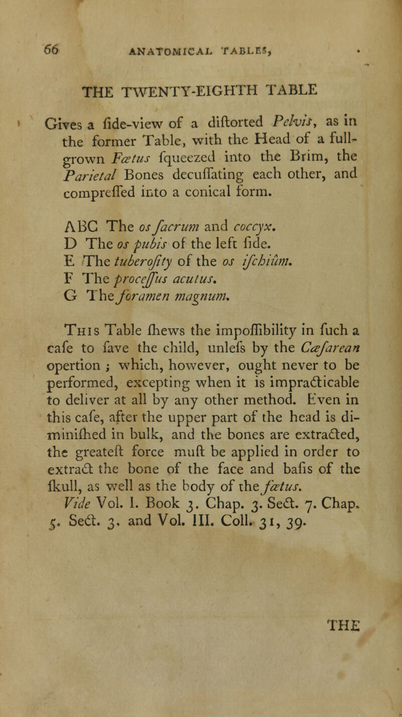 THE TWENTY-EIGHTH TABLE Gives a fide-view of a diftorted Pelvis, as in the former Table, with the Head of a full- grown Fcetus fqueezed into the Brim, the Parietal Bones decuffating each other, and compreffed into a conical form. ABC The osfacriim and coccyx, D The os pubis of the left fide. E The tuberofity of the os ifchium. F The procejfus aculus, G The foramen magnum. This Table mews the impoffibility in fuch a cafe to fave the child, unlefs by the Cafarean opertion ; which, however, ought never to be performed, excepting when it is impracticable to deliver at all by any other method. Even in this cafe, after the upper part of the head is di- m mimed in bulk, and the bones are extracted, the greateft force muft be applied in order to extract the bone of the face and bafis of the fkull, as well as the body of the foetus. Vide Vol. 1. Book 3. Chap. 3. Sect. 7. Chap. 5. Sect. 3, and Vol. III. Coll. 31, 39.