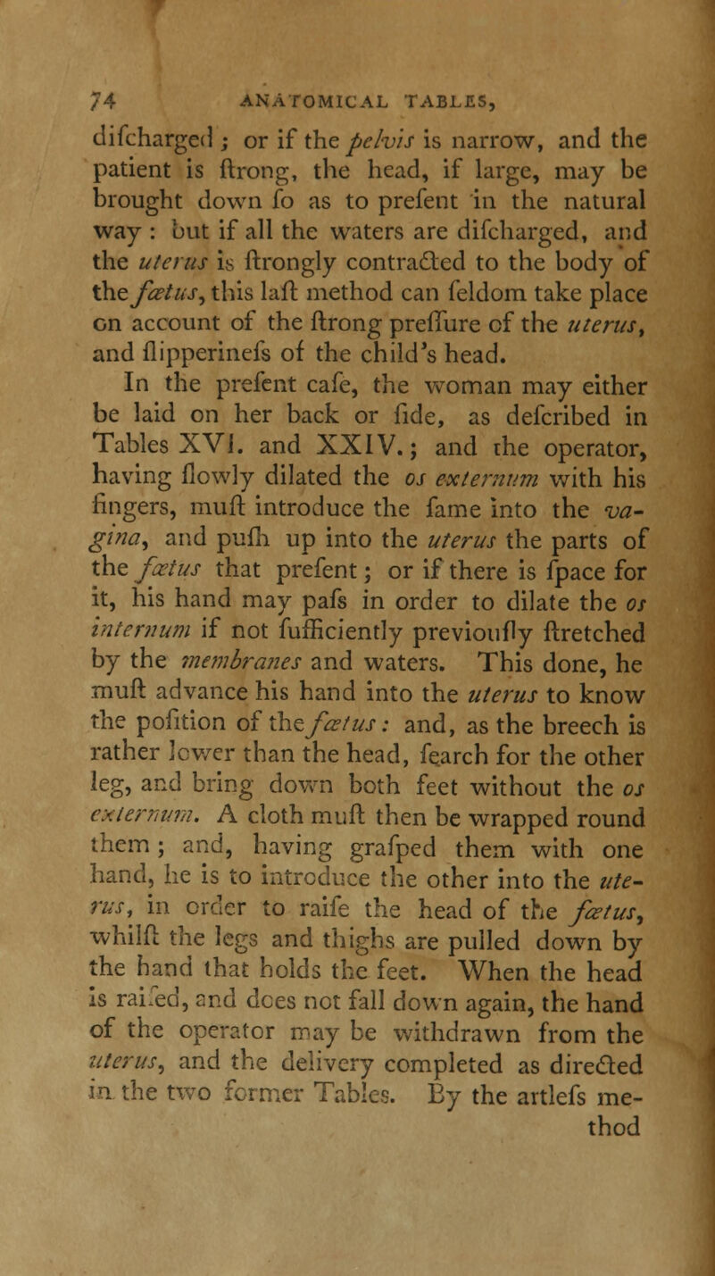 difcharged ; or if the pehis is narrow, and the patient is ftrong, the head, if large, may be brought down fo as to prefent in the natural way : but if all the waters are difcharged, and the uterus is ftrongly contracted to the body of thefietus, this laft method can feldom take place on account of the ftrong preflure of the uterus, and llipperinefs of the child's head. In the prefent cafe, the woman may either be laid on her back or fide, as defcribed in Tables XVI. and XXIV.; and the operator, having (lowly dilated the os externum with his fingers, muff, introduce the fame into the va- gina, and pufh up into the uterus the parts of the foetus that prefent; or if there is fpace for it, his hand may pafs in order to dilate the os internum if not fufficiently previoufly ftretched by the membranes and waters. This done, he muff, advance his hand into the uterus to know the pofition of xhzf&tus: and, as the breech is rather lower than the head, fearch for the other leg, and bring down both feet without the os externum. A cloth muff then be wrapped round them; and, having grafped them with one hand, he is to introduce the other into the ute- rus^ in order to raife the head of the fiztus, whilfl the legs and thighs are pulled down by the hand that holds the feet. When the head is rai.ed, and dees not fall down again, the hand of the operator may be withdrawn from the uterus, and the delivery completed as directed in the two former Tables. By the artlefs me- thod