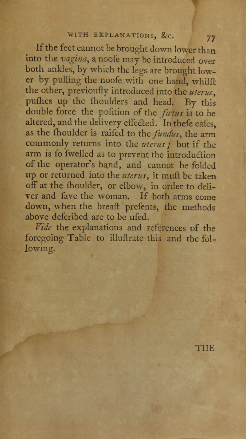 If the feet cannot be brought down lower than into the vagina, 2, noofe may be introduced over both ankles, by which the legs are brought low- er by pulling the noofe with one hand, whilft the other, previoufly introduced into the uterus, pufhes up the fhoulders and head. By this double force the pofition of the fcetus is to be altered, and the delivery effeded. In thefe cafes, as the fhoulder is raifed to the fundus, the arm commonly returns into the uterus ; but if the arm is fo fwelled as to prevent the introduction of the operator's hand, and cannot be folded up or returned into the uterus, it mult be taken off* at the fhoulder, or elbow, in order to deli- ver and fave the woman. If both arms come down, when the bread prefents, the methods above defcribed are to be ufed. Vide the explanations and references of the foregoing Table to illuftrate this and the fol- lowing.