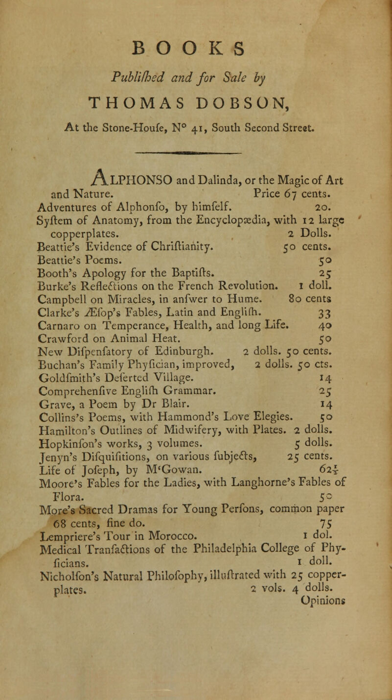 BOOKS Publifhed and for Sale by THOMAS DOBSON, At the Stone-Houfe, N° 41, South Second Street. ALPHONSO and Dalinda, or the Magic of Art and Nature. Price 67 cents. Adventures of Alphonfo, by himfelf. 20. Syftem of Anatomy, from the Encyclopaedia, with 12 large copperplates. 2 Dolls. Beattie's Evidence of Chriftianity. 50 cents. Beattie's Poems. 50 Booth's Apology for the Baptifts. 25 Burke's Reflections on the French Revolution. 1 doll. Campbell on Miracles, in anfwer to Hume. 80 cents Clarke's iEfop's Fables, Latin and Englim. 33 Carnaro on Temperance, Health, and long Life. 40 Crawford on Animal Heat. 50 New Difpenfatory of Edinburgh. 2 dolls. 50 cents. Buchan's Family Phyfician, improved, 2 dolls. 50 cts. Goldfmith's Deferted Village. 14 Comprehenfive Englim Grammar. 25 Grave, a Poem by Dr Blair. 14 Collins's Poems, with Hammond's Love Elegies. 50 Hamilton's Outlines of Midwifery, with Plates. 2 dolls. Hopkinfon's works, 3 volumes. 5 dolls. Jenyn's Difquifitions, on various fubjecls, 25 cents. Life of Jofeph, by M'Gowan. 62^ Moore's Fables for the Ladies, with Langhorne's Fables of Flora. 5 ~ More's Sacred Dramas for Young Perfons, common paper 68 cents, fine do. 75 Lempriere's Tour in Morocco. 1 dol. Medical Tranfa&ions of the Philadelphia College of Phy- ficians. I doll. Nicholfon's Natural Philofophy, illuftrated with 25 copper- plates. 2 vols. 4 dolls. Opinions