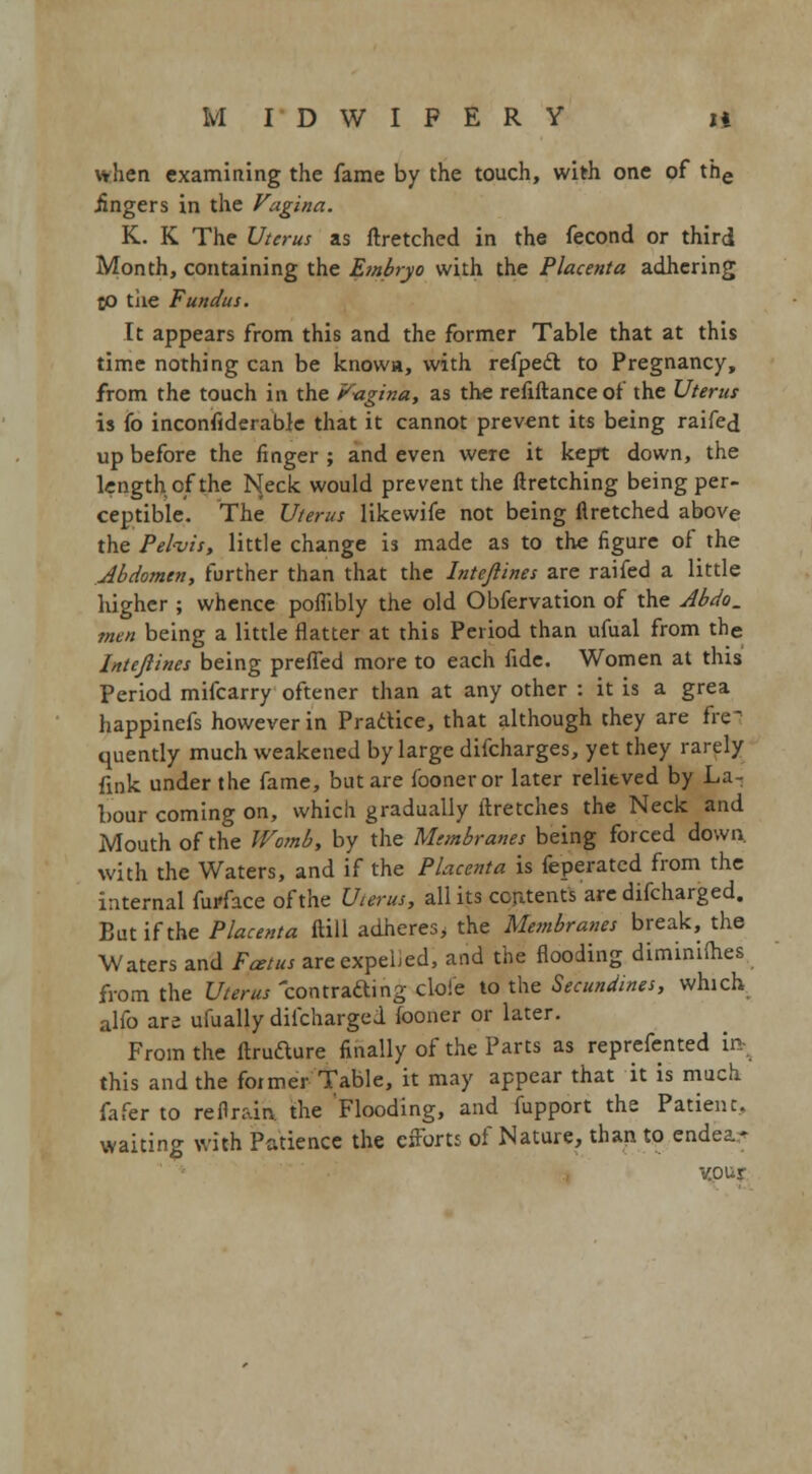 \*!ien examining the fame by the touch, with one of the .fingers in the Vagina. K. K The Uterus as ftretched in the fecond or third Month, containing the Embryo with the Placenta adhering jo the Fundus. It appears from this and the former Table that at this time nothing can be knows, with refpedt to Pregnancy, from the touch in the V-agina, as the refiftanceof the Uterus is fo inconsiderable that it cannot prevent its being raifed up before the finger ; and even were it kept down, the length of the Neck would prevent the ftretching being per- ceptible. The Uterus likewife not being flretched above the Pelvis, little change is made as to the figure of the Abdomen, further than that the Intejlines are raifed a little higher ; whence poflibly the old Obfervation of the Abdo. men being a little flatter at this Period than ufual from the Intejlines being prefied more to each fide. Women at this Period mifcarry oftener than at any other : it is a grea happinefs however in Practice, that although they are fre- quently much weakened by large difcharges, yet they rarely fink under the fame, but are fooner or later relieved by La- bour coming on, which gradually ltretches the Neck and Mouth of the Womb, by the Membranes being forced down, with the Waters, and if the Placenta is feperated from the internal fur-face of the Uterus, all its contents'are difcharged. But if the Placenta ftill adheres, the Membranes break, the Waters and Fcetus areexpelied, and the flooding diminiihes from the Uterus contrafting dole to the Secundines, which alfo are ufually diicharged fooner or later. From the ftrufture finally of the Parts as reprefented in- this and the former Table, it may appear that it is much fafer to refln-in the Flooding, and fupport the Patient, waiting with Patience the efforts of Nature, than to endear VOUI