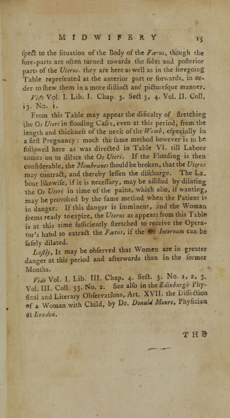 »S fpett to the fituation of the Body of the Far'us, though the fore-parts are often turned towards the fides and pofterior part.' of the Uterus, they are here as well as in the foregoing Table reprefented at the anterior part or forwards, in or- der to (hew them in a more diHindi anc1 pi&uiefque manner. Vitti Vol. I. Lib. I. Chap. 3. Sett 3, 4. Vol. II. Coll. 13. No. i. From this Table may appear the dificulty of ftretching the Os Uteri in flooding Cafes, even at this period, from the length and thicknefs of the neck of the Wcmb, efpecially in a firft Pregnancy : much the fame method however is to be followed here as was directed in Table VI. till Labour comes on to dilate the Os Uteri. If the Flooding is then confiderable, the Membranes fhouldbe broken, that the Uterus may contraft, and thereby lefTen the difcharge. The La. bour likewife, if it is neceffary, may be affifled by dilating the Os Uteri in time of the pains, which alio, if wanting, may be provoked by the fame medod when the Patient is in danger. If this danger is imminent, and the Woman feems ready to expire, the Uterus as appears from this Table is at this time fufficiently ftretched to receive the Opera- tor's hand to extraft the Fatus, if the ©J Internum can be fefely dilated. Laflly, It may be obferved that Women are in greater danger at this period and afterwards than in the former Months. Vide Vol. I. Lib, III. Chap. 4. SecL 3. No. 1, 2, 3. Vol III Coll 33. No. 2. See alfo in the Edinbnrgb Phy- fical and Literary Obfervations, Art. XVII. the Diffr Akm of a Woman with Child, by Dr. Donald Monro, Phyficun at London. TH&