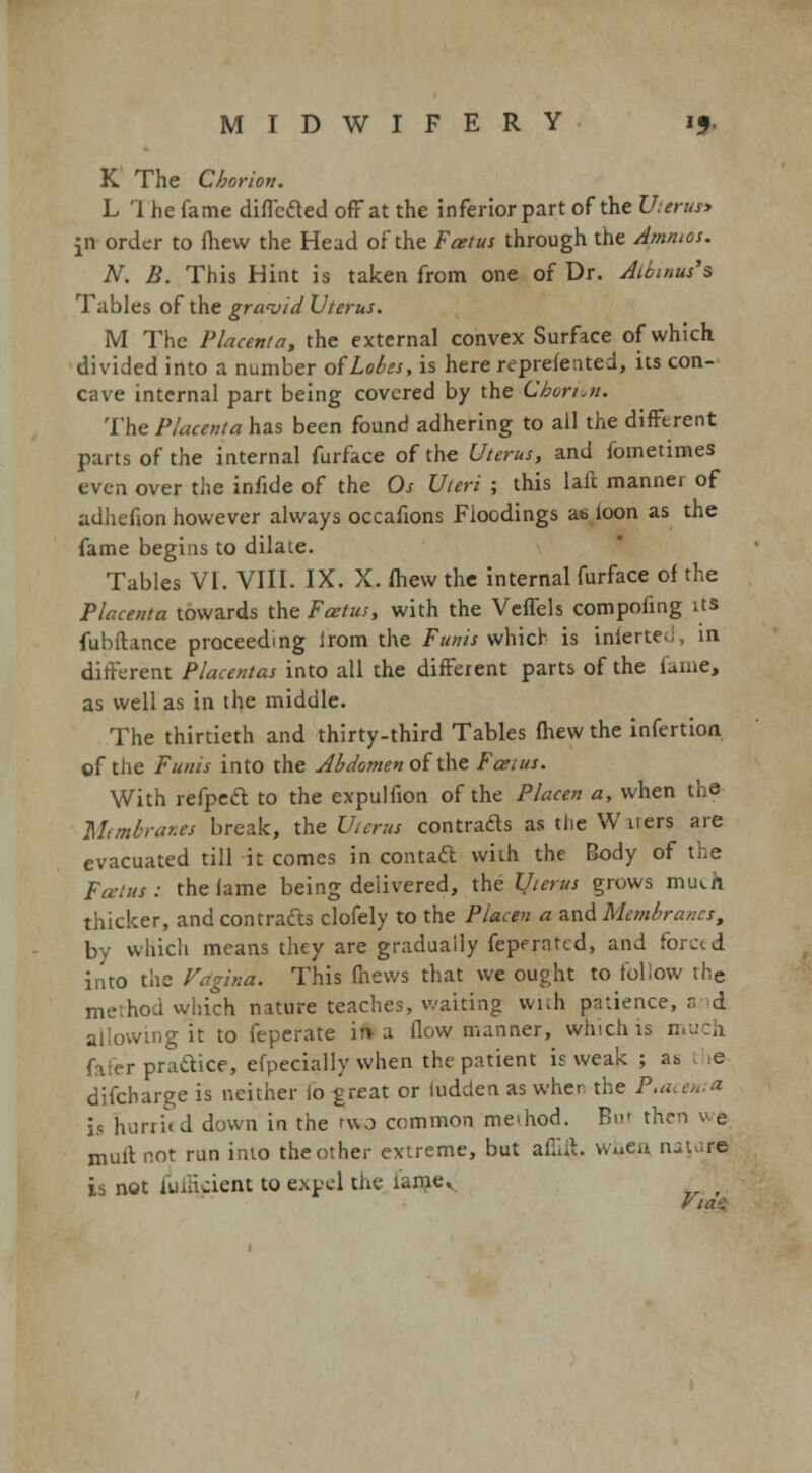 MIDWIFERY 15. K The Chorion. L 1 he fame differed off at the inferior part of the U;erus> |n order to fhew the Head of the Foetus through the Amnios. N. B. This Hint is taken from one of Dr. Albtniu's Tables of the gravid Uterus. M The Placenta, the external convex Surface of which divided into a number of Lobes, is here reprefented, its con- cave internal part being covered by the Choriun. The Placenta has been found adhering to all the different parts of the internal furface of the Uterus, and fometimes even over the infide of the Os Uteri ; this laft manner of adhefion however always occafions Floodings as loon as the fame begins to dilate. Tables VI. VIII. IX. X. fliew the internal furface of the Placenta towards the Foetus, with the Veffels compofing its fubflance proceeding irom the Funis which is inierte. 111 different Placentas into all the different parts of the fame, as well as in the middle. The thirtieth and thirty-third Tables (hew the infertion of the Funis into the Abdomen of the F&tus. With refpeft to the expulfion of the Placen a, when the Membranes break, the Uterus contrads as the W iters are evacuated till it comes in contact with the Body of the Fcuius : the lame being delivered, the Uterus grows much thicker, and contracts clofely to the Placen a and Membranes, by which means they are gradually feperatcd, and forced into the Vdgina. This fnews that we ought to follow the method which nature teaches, waiting with patience, a d allowing it to feperate in-a flow manner, which is much r practice, efpecially when the patient is weak ; as e difcharge is neither io great or ludden as when the Placenta is hurri( d down in the two common meihod. But then w e mult not run into the other extreme, but afiiit. Wi*en nature is not iuiiident to expel the tame.. VtaS;