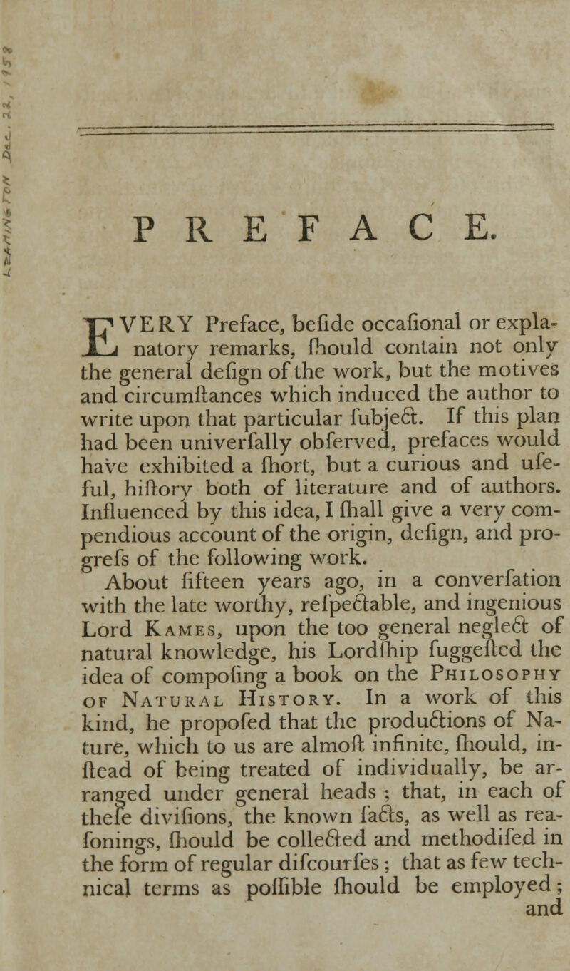 PREFACE. EVERY Preface, befide occafional or expla- natory remarks, fhould contain not only the general defign of the work, but the motives and circumftances which induced the author to write upon that particular fubjed. If this plan had been univerfally obferved, prefaces would have exhibited a Ihort, but a curious and ufe- ful, hiftory both of literature and of authors. Influenced by this idea, I fliall give a very com- pendious account of the origin, defign, and pro- grefs of the following work. About fifteen years ago, in a converfation with the late worthy, refpeftable, and ingenious Lord Kames, upon the too general negleft of natural knowledge, his Lordfliip fuggelled the idea of compofing a book on the Philosophy OF Natural History. In a work of this kind, he propofed that the prod unions of Na- ture, which to us are almoft infinite, fhould, in- ftead of being treated of individually, be ar- ranged under general heads ; that, in each of thefe divifions, the known fafts, as well as rea- fonings, fhould be collefted and methodifed in the form of regular difcourfes ; that as few tech- nical terms as poffible fhould be employed;