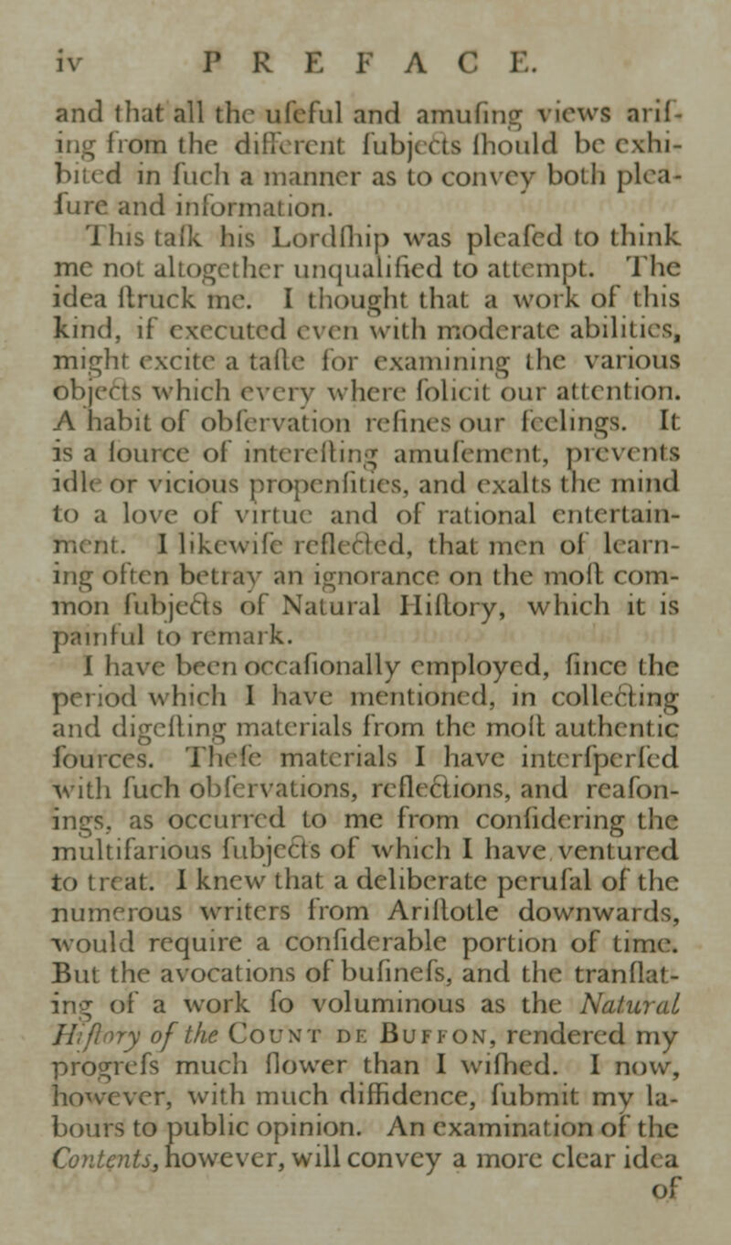 and that all the ufeful and amufinsj views arif- ing from the diflvrcnt fubjcCts Ihould be exhi- bited in fuch a manner as to convey both plea- fure and information. This talk his Lordlliip was plcafed to think me not ahogether unqualified to attempt. The idea llruck me. I thought that a work of this kind, if executed even with moderate abilities, might excite a talle for examining the various objeds which every where folicit our attention. A habit of obfcrvation refines our feelings. It is a lource of intcrclling amufement, prevents idle or vicious propenfities, and exalts the mind to a love of virtue and of rational entertain- ment. I likewife refleftcd, that men of learn- ing often betray an ignorance on the moll com- mon fubjeds of Natural Hiilory, which it is painful to remark. I have been occafionally employed, fince the period which 1 have mentioned, in collecting and digelling materials from the moil authentic fources. Thefe materials I have interfperfed with fuch obfcrvations, refleclions, and reafon- ings, as occurred to me from confidering the multifarious fubjecls of which I have ventured to treat. I knew that a deliberate perufal of the numerous writers from Arillotle downwards, -would require a confiderable portion of time. But the avocations of bufinefs, and the tranflat- ing of a work fo voluminous as the Natural H'lflory of the Count de Buff on, rendered my progrefs much flower than I wiflied. I now, however, with much diffidence, fubmit my la- bours to public opinion. An examination of the C(9?i^^72^j,nowevcr, will convey a more clear idea of