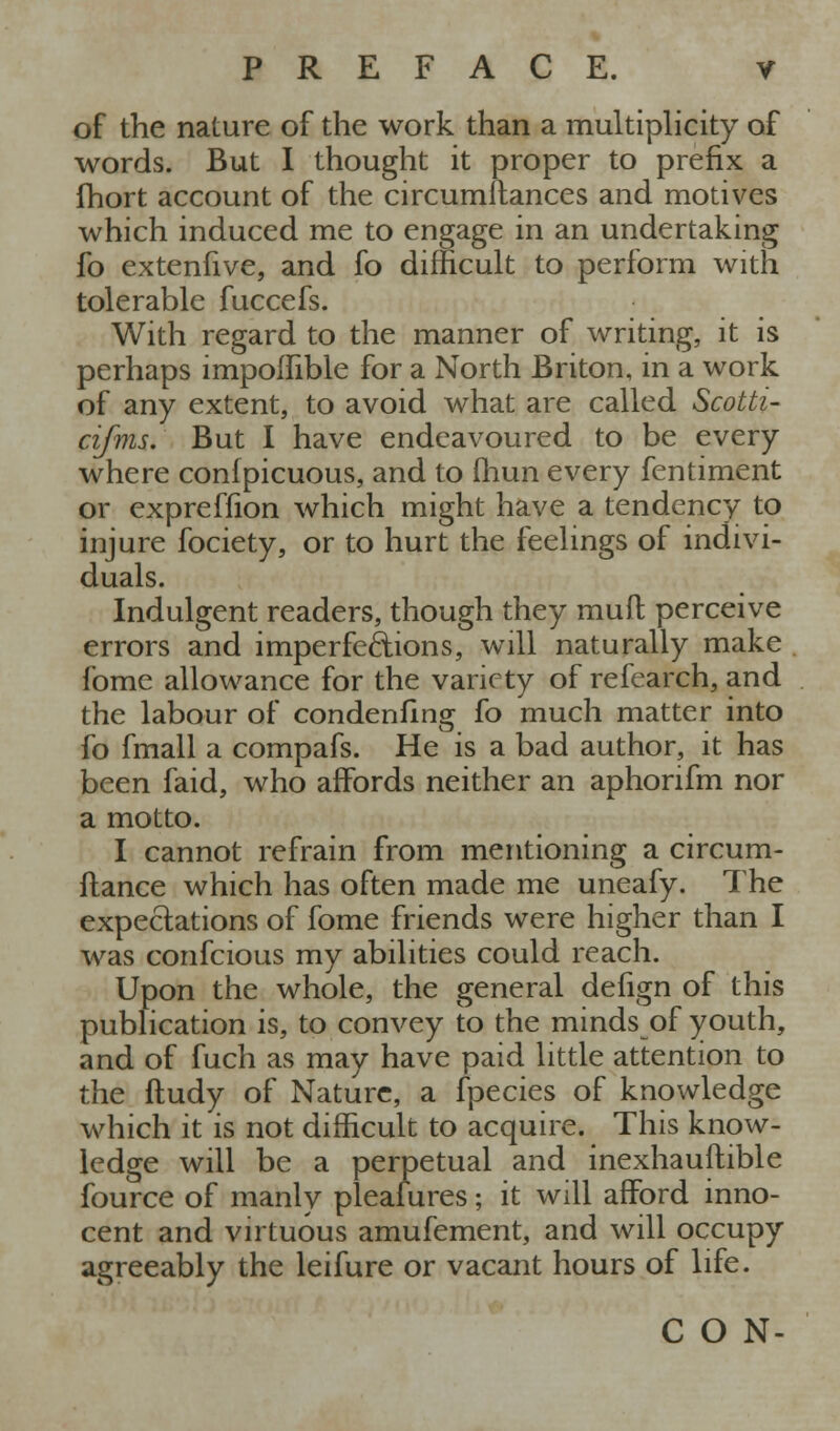 of the nature of the work than a multiplicity of words. But I thought it proper to prefix a fhort account of the circumllances and motives which induced me to engage in an undertaking fo extenfive, and fo difficult to perform with tolerable fuccefs. With regard to the manner of writing, it is perhaps impolfible for a North Briton, in a work of any extent, to avoid what are called Scotti- cifnis. But I have endeavoured to be every where confpicuous, and to fliun every fentiment or expreffion which might have a tendency to injure fociety, or to hurt the feelings of indivi- duals. Indulgent readers, though they muft perceive errors and imperfections, will naturally make fome allowance for the variety of refearch, and the labour of condenfing fo much matter into fo fmall a compafs. He is a bad author, it has been faid, who affords neither an aphorifm nor a motto. I cannot refrain from mentioning a circum- ilance which has often made me uneafy. The expectations of fome friends were higher than I was confcious my abilities could reach. Upon the whole, the general defign of this publication is, to convey to the minds of youth, and of fuch as may have paid little attention to the ftudy of Nature, a fpecies of knowledge which it is not difficult to acquire. This know- ledge will be a perpetual and inexhauftible fource of manly pleaiures; it will afford inno- cent and virtuous amufement, and will occupy agreeably the leifure or vacant hours of life. CON-