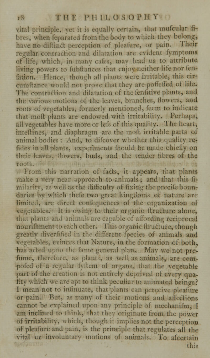 vital principle, vet it is equally certain, that iiiufcular fi- bres, V ' ' 1 :hc body to which they belong, have n> , , i of pleature, or pain. Their regular contraction and dihualion are evident fymptonis of life, which, in ni;iny calcs, may lead us to attribute living powers to fubttances that tnjt^y neither lite nor kn- Iktion. Hence, though all plants were irritable, this cir^ cui'aftance would not prove that they are poHed'ed of lite- The contradion and dilatation of the I'enlitive plants, and the various motions of the leaves, branches, flowers, and roots of vegetables, formerly mentioned, feem to indicate that mod plants arc endowed with irritability. Perhaps, all vegetables have more or lefs of this quality. The heart, inteftincs, and diaphragm are the moll irritable parts of animal bodies: And, to difcover whether this quality re- fides in all plants, experiments fhould be made chieily ou their teaves, Howers, buds, and the tender fibres of the roots. From this narration of fads, it appears, that plants make a very near approach to animals ; and that this fi- milarity, as well as the dilHculty of fixing the preciie boun- daries by which thele two great kingdoms of nature are limited, are direct conftquences of the organization of vegetables. It is owing to their organic Itructure alone, that plants and animals are capable of alVording reciprocal nourilhment to each other. This organic llructure, though greatly diverftfied in the different fpecies of animals and vegetables, evinces that Nature, in the formation of both, h-as acted upon the fame geneial plan. May we not pre- fume, therefore, as plant.% as well as animals, ;vre com- -pofed of a regular fyilem of organs, that the vegetable part of the creation is not entirely deprived of every qua- Hty which we are apt to think peculiar to animated beings? I mean not to inlinuate, that plants can perceive pleaJure or pain. But, as many of their motions and afiections cannot be explained upon any principle of mechanil'm, I am inclined to think, that they originate from the power of irritability, which, though it implies not the perception of ple;dure and pain, is the principle that regulates all the vital of involuntary motions of animals. To afccrtain