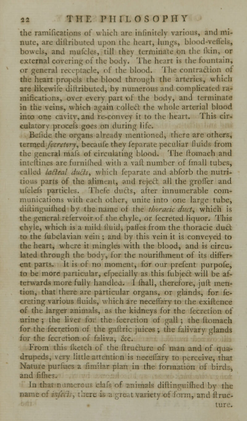 the ramifications of w hich arc infinitely various, and mi- nute, are diitributed upon tlic heart, lungs, blood-velicls, bowels, and mufcles, till they terminate on the Ikin, or external covering of the body. The heart is the fountain, or general receptacle, df the blood. The contraction of the heart propels the blood through the arteries, which are likewife dittributcd, by numerous and complicated ra- mifications, over every part of the body, and terminate in the veins, which again collect the whole arterial blood inco one cavitv, and re-convey it to the heart. This cir^ culatory procels goes on during life. Befidc the organs already mentioned, there are others, termed /trr^/err, becaufe they Jcparate peculiar fluids trom the general mals of circulating blood. The itomach and intcftiiies are furnilhed with a vail number of Imail tubes, called ladeal duds, which feparate and abforb the nutri- tious parts of the aliment, and rejett all the grolfer and ufelefs particles. Thefe duels, after innumerable com- munications with each other, unite into one large tube, dillinguilhed by the name o{ the thoracic duct, which is the general refervoir of the chyle, or fecreted liquor. This chyle, which is a mild iluid, palfes from the thoracic dutt to the fubclavian vein ; and by this vein it is conveyed to the heart, where it mingles with the blood, and is circu- lated through the body, for the nourifhment of its differ- ent parts, it is of no moment, for our prefent purpofe, to be more particular, efpecially as this fubject will be af- terwards more fully handled. I lhall, therefore, juft men- tion, that there are particular organs, or glands, for fe- creting various Huids, which are neceffary to the exiltence of the larger animals, as the kidneys for the fecretion of urine ; the liver for the fecretion of gall ; the Itomach for the fecretion of the gaftric juices ; the falivary glands for the fecretion of faliva, <kc. From this Iketch of the ftruclurc of man and of qua- drupeds, very little attention is necelfary to perceive, that Nature purfues a ilmilar plan in the formation of birds, and fifties. In that numerous clafs of animals diftinguifhed by the name of i'tfrcls, there is a great variety of form, and ftruc- ture.