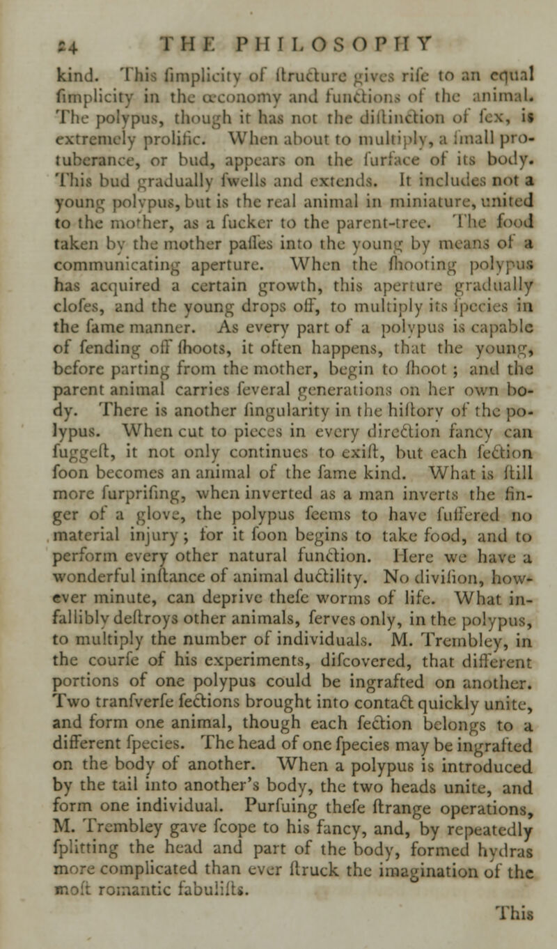 kind. This fimplicity of Itrudurc gives rife to an cf^nnl fimplicity in the a-conomy and fundions of the animal. The polypus, th()ugh it has not the dillinction oi lex, is extremely prolihc. When about to multiply, a Imall pro- tuberance, or bud, appears on the furfaee of its body. This bud j;radually fwells and extends. It includes not a young polvpus, but is the real animal in miniature, united to the mother, as a fucker to the parent-tree. 'I hc food taken by the mother palfes into the young by means oi a communicating aperture. When the fliooring polypus has acquired a certain growth, this aperture gradually clofes, and the young drops off, to muUij^ly its Ipecics in the fame manner. As every part of a polvpus is capable of fending off Ihoots, it often happens, that the young, before parting from the mother, begin to fhoot ; and the parent animal carries feveral generations on her own bo- dy. There is another fmgularity in the hillorv of the po- lypus. W^hen cut to pieces in every dircdion fancy can fuggeft, it not only continues to exifi:, but each feftion foon becomes an animal of the fame kind. What is (till more furprifmg, when inverted as a man inverts the fin- ger of a glove, the polypus feems to have fullered no material injury; tor it foon begins to take food, and to perform every other natural fundion. Here we have a wonderful inftance of animal dudility. No divilion, how- ever minute, can deprive thefc worms of life. What in- fallibly deftroys other animals, fervesonly, in the polypus, to multiply the number of individuals. M. Trembley, in the courfe of his experiments, difcovered, that different portions of one polypus could be ingrafted on another. Two tranfverfe fedions brought into contad quickly unite, and form one animal, though each fedion belongs to a different fpecies. The head of one fpecies may be ingrafted on the body of another. When a polypus is introduced by the tail into another's body, the two heads unite, and form one individual. Purfuing thefe ftrange operations, M. Trembley gave fcope to his fancy, and, by repeatedly fplitting the head and part of the body, formed hydras more complicated than ever ftruck the imagination of the moft romantic fabulilts.