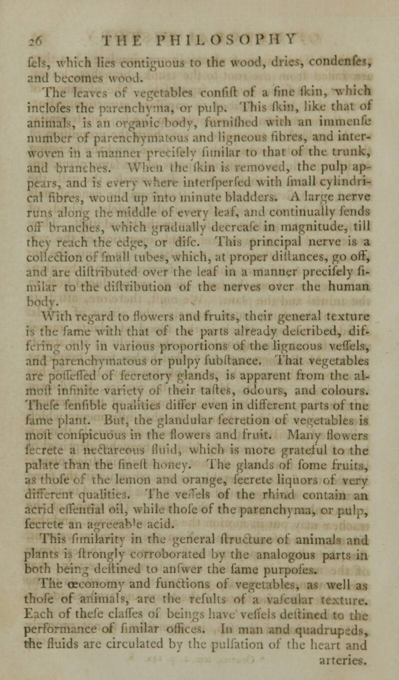 Cels, which lies contii^uniis to the wooil, drlc<5, rondcnfes, and becomes wood. The leaves oF vet;eiables C(Uilill oi a iiiil ^\llich inclofes the parenchyma, or pulp. This (kin, like that ot animals, is an organic bodv, furnilhed with an imnienlc number of parenchymatous and Ht^ncous fibres, and inter- woven in a maimer precifely liinilar to that of the trunk, and branches. AVhtn the ikin is removed, the pulp ap- pears, and is every where inferfperfed with fmall cylindri- cal fibres, wound up into minute bladders. A lart^e nerve runs along the middle of every leaf, and continually lends off branches, vshich gradually decreafe in magnitude, till they reach the edge, or difc. This principal nerve is a collection of fmall tubes, which, at proper dillances, go oft, and are diftributed ov< r the leaf in a manner precifely fi- milar to the diftribution of the nerves over the human body. With regard to flowers and fruits, their general texture is the fame with that of the parts already defcribed, dif- fering only in various proportions of the ligneous velTels, and parenchymatous or pulpy fubilance. That vegetables arc poifelfed of fecretory glands, is apparent from the al- mnff infmite variety of iheir tartes, odours, and colours. Thefe fenfible qualities dilfer even in different parts of tne fame plant. But, the glandular fecretion of vegetables is motl confpicudus in the flowers and fruit. Many flowers fecrete a necVareous fluid, which is more grateful to the palate than the fined honey. The glands of fome fruits, as thofe of the lemon and orange, fecrete liquors of very dif^^-Tent qualities. The veHels of the rhind contain an acrid effential oil, while thofe of the parenchyma, or pulp, fecrete an agreeab'e acid. This funilarity in the general ftructure of animals and plants is ilrongly corroborated by the analogous parts in both being dcftined to anfwer the fame purpofes. The (Economy and functions of vegetables, as well as thofe of animals, are the refulls of a valcular texture. Each of thefe claffes of beings have vefi'els deltined to the performance of fnnilar offices. In man and quadrupeds, the fluids are circulated by tlic pulfation of the heart and arteries.