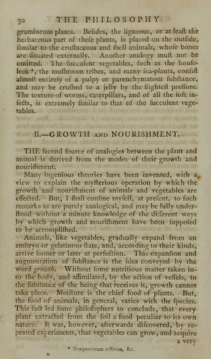 gramineous plants. Befides, the ligneous, or at leaft the herbaceous part of thefe plants, is placed on the outfide, fimilar to the crullaceous and llull animals, whole bones are fituated externally. Another analoj^y mull not be omitted. '1 he fiicculent vegetables, luch as the houfe- leek*, the mulhro(^m tribes, and many iea-plants, conlill almof} entirely oi a pulpy or parenchymatous fublkance, and may be crulhed to a jelly by the llightelt i^rcHure. The texture of worms, caterpillars, and of all the loft in- fers, is extremely fnnilar to that of the fucculent vege- tables. II.—GROWTH AND NOURISHMENT.. THE fecond fource of analogies between the plant and animni is derived from the modes of their growth and nourifhment. Many ingenious theories have been invented, with a, view to explain the niyllerious operation by which the growth and nourifhmcnt of animals and vegetables are effeded. But, I lhall confine myfelf, at prefcnt, to fuch remarks as are purely analogical, and may be fully under- ftood without a minute knowledge of the diiFerent ways by which growth and nourifliment have been fuppofed to be accompliihed. Animals, like vegetables, gradually expand from an embryo or gelatinous (late, and, according to their kinds, arrive fooner or later at perfection. This expanfion and augmentation of fubftance is the idea conveyed bv the word growth. Without fome nutritious matter taken in- to the body, and aflimilated, by the aftion of veflels, to the fubftance of the being that receives it, growth cannot take place. Moifture is the chief food of plants. But, the food of animals, in general, varies with the fpecies. This fact led fome philofophers to conclude, that every plant extracted from the foil a food peculiar to its own nature. It was, however, afterwards difcovered, by re- peated experiments, that vegetables can grow, and acquire a yer\' * Srmpcnivum tcHcnm, Sec.