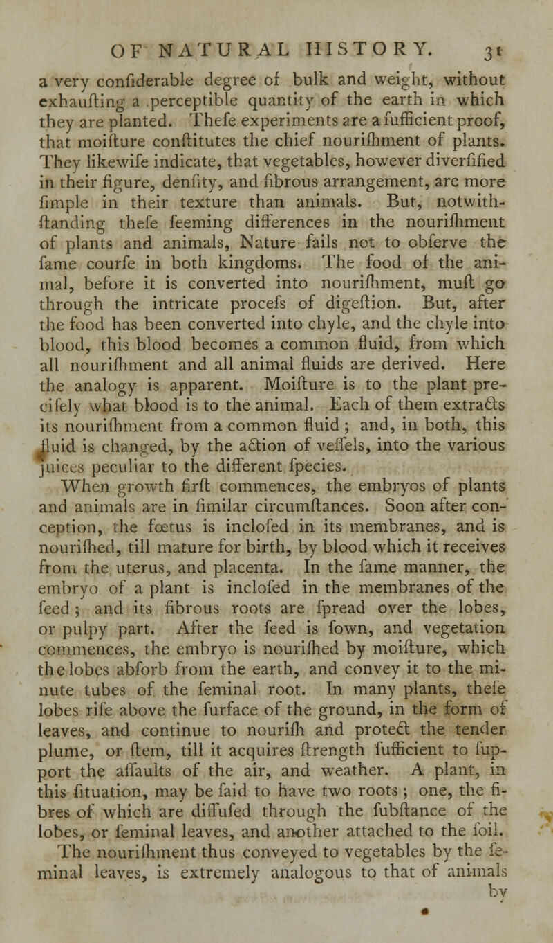 a very confiderable degree of bulk and weight, without cxhaufting a .perceptible quantity of the earth in which they are planted. Thefe experiments are a lufficient proof, that moiilure conftitutes the chief nouriftiment of plants. They likewife indicate, that vegetables, however diverfified in their figure, denfity, and fibrous arrangement, are more fimple in their texture than animals. But, notwith- ftanding thefe feeming differences in the nourifhment of plants and animals. Nature fails not to obferve the fame courfe in both kingdoms. The food of the ani- mal, before it is converted into nourifhment, muft go through the intricate procefs of digeflion. But, after the food has been converted into chyle, and the chyle into blood, this blood becomes a common fluid, from which all nourifliment and all animal fluids are derived. Here the analogy is apparent. Moifture is to the plant pre- cifely what bbod is to the animal. Each of them extracts its nourifhment from a common fluid ; and, in both, this ^uid is changed, by the adion of veifels, into the various juices peculiar to the different fpecies. v.When growth firft commences, the embryos of plants and animals are in fimilar circumflances. Soon after con- ception, the foetus is inclofed in its membranes, and is nouriflied, till mature for birth, by blood which it receives from the uterus, and placenta. In the fame manner, the embryo of a plant is inclofed in the membranes of the feed ; and its fibrous roots are fpread over the lobes, or pulpy part. After the feed is fown, and vegetation commences, the embryo is nourifhed by moifture, which thelob^s abforb from the earth, and convey it to the mi- nute tubes of the feminal root. In many plants, thefe lobes rife above the furface of the ground, in the form of leaves, and continue to nourifh and proted the tender plume, or flem, till it acquires fl:rength fufficient to fup- port the affaults of the air, and weather. A plant, in this fituation, may be faid to have two roots ; one, the fi- bres of which are diffufed through the fubftance oi the lobes, or feminal leaves, and another attached to the foil. The nourifliment thus conveyed to vegetables by the fe- minal leaves, is extremely analogous to that of animals by