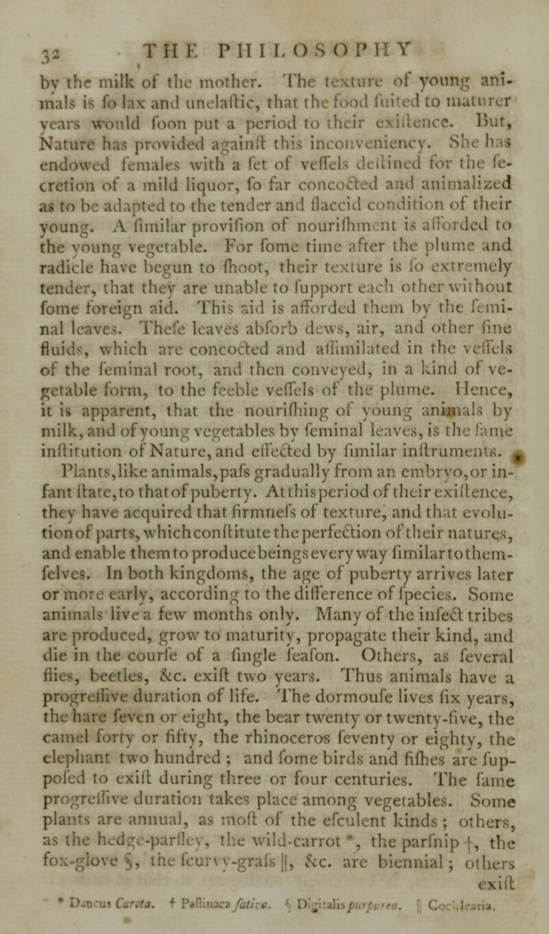 by the milk of the mother. The texture of young ani- mals is fo !a\- ami unclallic, that the food fuitcd to matiircr vears would foon put a period to ilicir exillcnce. But, Nature has provided againll: this incouveniency. She has endowed females with a fet of vcffels dellined for the fe- cretion of a mild liquor, fo far concod:ed and animalized as to he adapted to the tender and ilaccitl condition of their young. A fimilar provifion of nourillimont is ailcirdcd to the voung vegetable. For fome time after the plume and radicle have begun to fhoot, their texture is fo extremely tender, that thcv are unable to fupport e.u'li other without fome foreign aid. This aid is afforded them by the ftmi- nal leaves. Thefe leaves abforb dews, air, and other line fluids, which are concocted and allimilated in the vcllels of the feminal root, and then conveyed, in a kind of ve- getable form, to the feeble velfels of the plume. Hence, it is apparent, that the nourifliing of young ankiials by milk, and of young vegetables by feminal leaves, is the lame inftitution of Nature, and effected by funilar inftruments. ^ Plants,like animals,pafs gradually from an embryo,or in- fant ltate,to thatof puberty. Atthisperiod of their exigence, they have acquired that firmnefs of texture, and that evolu- tionof parts, whichconfHtute the perfection of their natures, and enable themto producebeingsevery way fimilartothem- felves. In both kingdoms, the age of puberty arrives later or more early, according to the dilference of fpecics. Some animals live a few months only. Many of the infect tribes are produced, grow to maturity, propagate their kind, and die in the courfe of a fingle feafon. Others, as feveral flies, beetles, kc. exifl two years. Thus animals have u progreliive duration of life. The dormoufe lives fix years, the hare feven or eight, the bear twenty or twenty-five, the camel forty or fifty, the rhinoceros feventy or eightv, the elephant two hundred ; and fome birds and fifhes are fup- pofed to exift during three or four centuries. The fame progreliive duration takes place among vegetables. Some plants are annual, as inoft of the efculent kinds ; others, as the hedgc-pariky, tlie wild-carrot *, the parfnip {, the fox-glove §, the fcur\y-grals 11, 5cc. are biennial; others exift * D-o:u5 Ccr^fa. f PaninacaTa/A-tf. Dlj'raiis/,.,/; i , L .).:,Icjria.