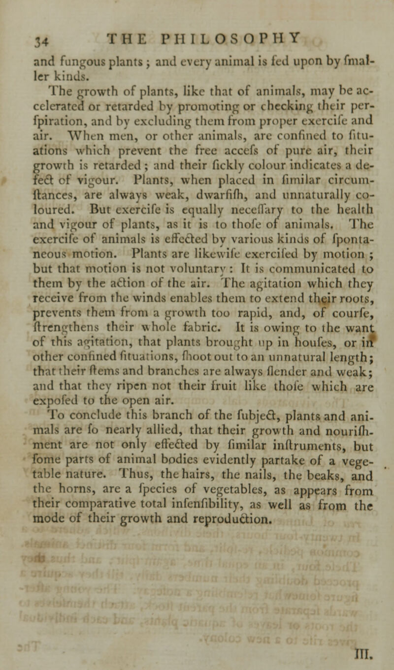 and fungous plants j and every animal is fed upon by fmaf- Icr kinds. The growth of plants, like that of animals, may be ac- celerated or retarded by promoting or checking ihtir per- fpiration, and by excluding them from proper exercife and air. When men, or other animals, are confined to fitu- ations which prevent the free accefs of pure air, their growth is retarded ; and their fickly colour indicates a de- fedl of vigour. Plants, when placed in fimilar circum- ftances, are always weak, dwarfifh, and unnaturally co- loured. But exercife is equally necellary to the health and vigour of plants, as it is to thofe of animals. The exercife of animals is effected by various kinds of fponla- neous motion. Plants are likewife exerciled by motion ; but that motion is not voluntary : It is communicated to them by the adion of the air. The agitation which they receive from the winds enables them to extend th^ir roots, prevents them from a growth too rapid, and, of courfe, ftrcngthens their \\holc fabric. It is owing to the want of this ao;itation, that plants brought up in houfes, or iiT other confined fituations, flioot out to an unnatural length; that their ftems and branches are always flender and weak; and that they ripen not their fruit like thofe which are expofed to the open air. To conclude this branch of the fubjed, plants and ani- mals are fo nearly allied, that their growth and nourifli- ment are not only effeded by fimilar inftruments, but fome parts of animal bodies evidently partake of a vege- table nature. Thus, the hairs, the nails, the beaks, and the h orns, are a Ipecies of vegetables, as appears from their comparative total infenfibility, as well as from the mode of their growth and reprodudion. III.