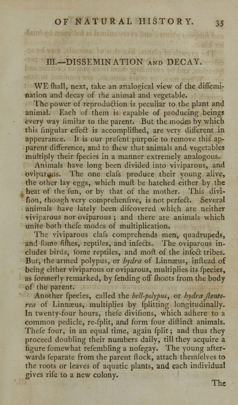 III.—DISSEMINATION and DECAY. WE fhall, next, take an analogical view of the diflemi- nation and decay of the animal and vegetable. The power of reprodaftion is peculiar to the plant and animal. Each of them is capable of producing beings every way limilar to the parent. But the modes by which this fingular effeft is accomplifhed, are very diiferent in appearance. It is our prefent purpore to remove this ap- parent difference, and to fhew that animals and vegetables multiply their fpecies in a manner extremely analogous. Animals have long been divided into viviparous, and bvipargus. The one clafs produce their young alive, the other lay eggs, which mull be hatched either by the heat of the fun, or by that of the mother. This divi- fion, though very comprehenfive, is not perfect. Several animals have lately been difcovered which are neither viviparous nor oviparous ; and there are animals which unite both thefe modes of multiplication. The viviparous clafs comprehends men, quadrupeds, and fome fiflies, reptiles, and infeds. The oviparous in- cludes birds, ibme reptiles, and mod of the infect tribes. But, the armed polypus, or hydra of Linnasus, inftead of being either viviparous or oviparous, multiplies its fpecies, as formerly remarked, by fending off fhoots from the body of the parent. Another fpecies, called the bell-polypus, or hydraJlento- rea of Linnaeus, multiplies by fplitting longitudinally. In twenty-four hours, thefe divifions, which adhere to a common pedicle, re-fplit, and form four diftind: animals. Thefe four, in an equal time, again fplit; and thus they proceed doubling their numbers daily, till they acquire a figure fomewhat refembling a nofegay. The young after- wards feparate from the parent flock, attach themlelves to the roots or leaves of aquatic plants, and each individual gives rife to a new colony. The